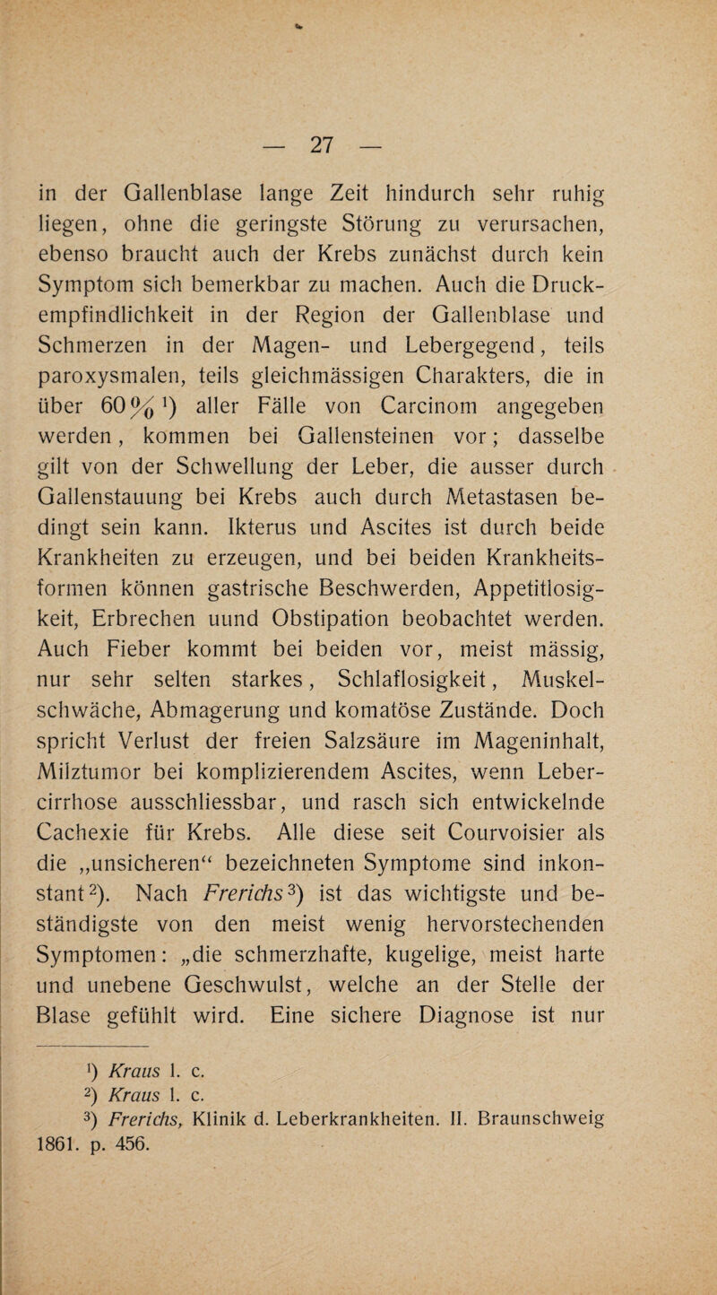 V — 27 — in der Gallenblase lange Zeit hindurch sehr ruhig liegen, ohne die geringste Störung zu verursachen, ebenso braucht auch der Krebs zunächst durch kein Symptom sich bemerkbar zu machen. Auch die Druck¬ empfindlichkeit in der Region der Gallenblase und Schmerzen in der Magen- und Lebergegend, teils paroxysmalen, teils gleichmässigen Charakters, die in über 60%^) aller Fälle von Carcinom angegeben werden, kommen bei Gallensteinen vor; dasselbe gilt von der Schwellung der Leber, die ausser durch . Gallenstauung bei Krebs auch durch Metastasen be¬ dingt sein kann. Ikterus und Ascites ist durch beide Krankheiten zu erzeugen, und bei beiden Krankheits¬ formen können gastrische Beschwerden, Appetitlosig¬ keit, Erbrechen uund Obstipation beobachtet werden. Auch Fieber kommt bei beiden vor, meist mässig, nur sehr selten starkes, Schlaflosigkeit, Muskel¬ schwäche, Abmagerung und komatöse Zustände. Doch spricht Verlust der freien Salzsäure im Mageninhalt, Milztumor bei komplizierendem Ascites, wenn Leber- cirrhose ausschliessbar, und rasch sich entwickelnde Cachexie für Krebs. Alle diese seit Courvoisier als die „unsicheren‘‘ bezeichneten Symptome sind inkon¬ stant 2). Nach Frerichs^) ist das wichtigste und be¬ ständigste von den meist wenig hervorstechenden Symptomen: „die schmerzhafte, kugelige, meist harte und unebene Geschwulst, welche an der Stelle der Blase gefühlt wird. Eine sichere Diagnose ist nur b Kraus 1. c. 2) Kraus 1. c. 3) Frerichs, Klinik d. Leberkrankheiten. II. Braunschweig 1861. p. 456.