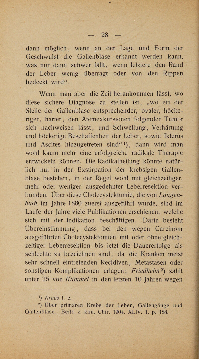 dann möglich, wenn an der Lage und Form der Geschwulst die Gallenblase erkannt werden kann, was nur dann schwer fällt, wenn letztere den Rand der Leber wenig überragt oder von den Rippen bedeckt wird'k Wenn man aber die Zeit herankommen lässt, wo diese sichere Diagnose zu stellen ist, „wo ein der Stelle der Gallenblase entsprechender, ovaler, höcke¬ riger, harter, den Atemexkursionen folgender Tumor sich nachweisen lässt, und Schwellung, Verhärtung und höckerige Beschaffenheit der Leber, sowie Ikterus und Ascites hinzugetreten sind“^), dann wird man wohl kaum mehr eine erfolgreiche radikale Therapie entwickeln können. Die Radikalheilung könnte natür¬ lich nur in der Exstirpation der krebsigen Gallen¬ blase bestehen, in der Regel wohl mit gleichzeitiger, mehr oder weniger ausgedehnter Leberresektion ver¬ bunden. Über diese Cholecystektomie, die von Langen¬ buch im Jahre 1880 zuerst ausgeführt wurde, sind im Laufe der Jahre viele Publikationen erschienen, welche sich mit der Indikation beschäftigen. Darin besteht Übereinstimmung, dass bei den wegen Carcinom ausgeführten Cholecystektomien mit oder ohne gleich¬ zeitiger Leberresektion bis jetzt die Dauererfolge als schlechte zu bezeichnen sind, da die Kranken meist sehr schnell eintretenden Recidiven, Metastasen oder sonstigen Komplikationen erlagen; Friedheim^) zählt unter 25 von Kümmel in den letzten 10 Jahren wegen h Kraus l. c. 0 Über primären Krebs der Leber, Gallengänge und Gallenblase. Beitr. z. klin. Chir. 1904. XLIV. 1. p. 188.