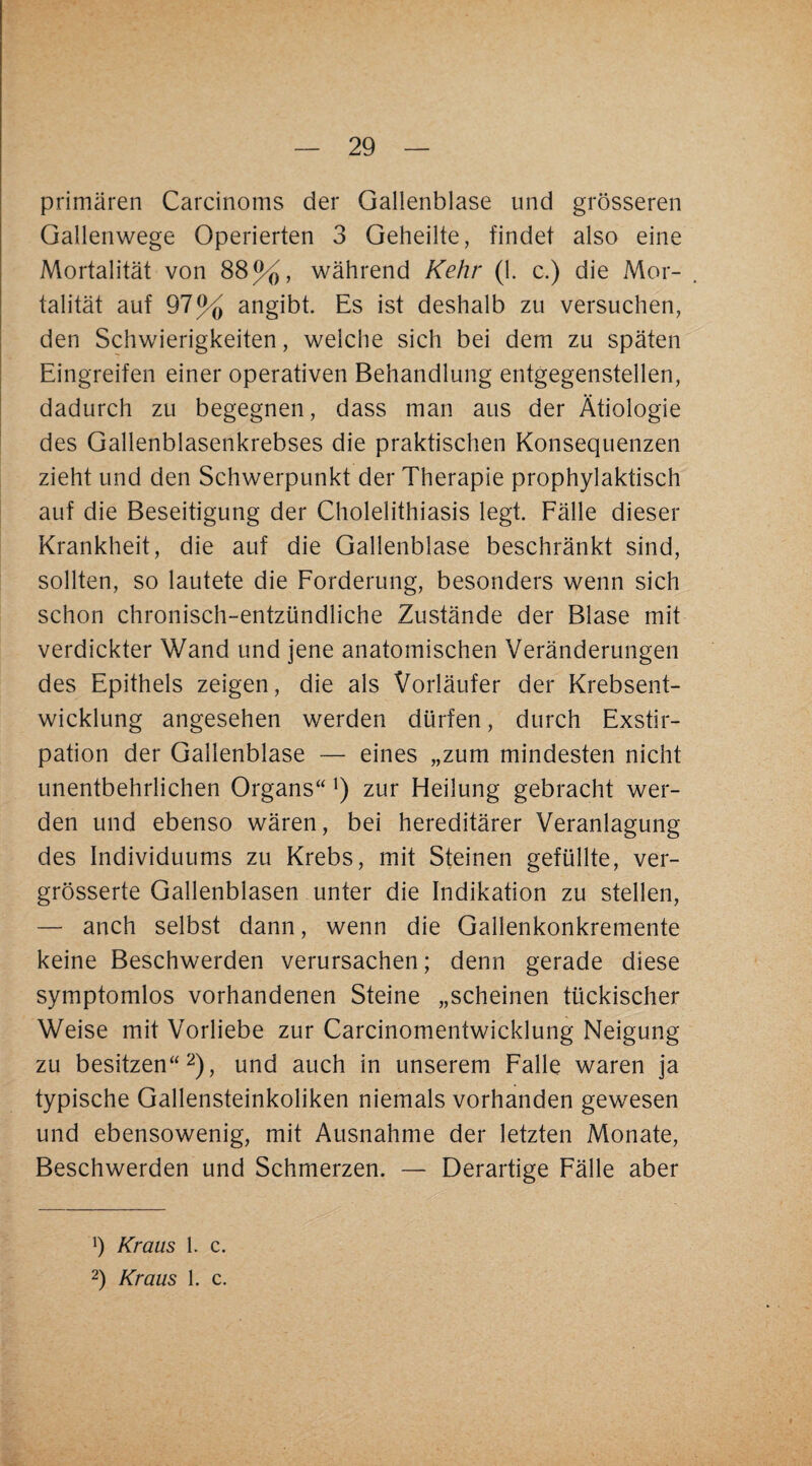 primären Carcinoms der Gallenblase und grösseren Gallenwege Operierten 3 Geheilte, findet also eine Mortalität von 88%, während Kehr (1. c.) die Mor¬ talität auf 97% angibt. Es ist deshalb zu versuchen, den Schwierigkeiten, welche sich bei dem zu späten Eingreifen einer operativen Behandlung entgegenstellen, dadurch zu begegnen, dass man aus der Ätiologie des Gallenblasenkrebses die praktischen Konsequenzen zieht und den Schwerpunkt der Therapie prophylaktisch auf die Beseitigung der Cholelithiasis legt. Eälle dieser Krankheit, die auf die Gallenblase beschränkt sind, sollten, so lautete die Eorderung, besonders wenn sich schon chronisch-entzündliche Zustände der Blase mit verdickter Wand und jene anatomischen Veränderungen des Epithels zeigen, die als Vorläufer der Krebsent¬ wicklung angesehen werden dürfen, durch Exstir¬ pation der Gallenblase — eines „zum mindesten nicht unentbehrlichen Organs“ zur Heilung gebracht wer¬ den und ebenso wären, bei hereditärer Veranlagung des Individuums zu Krebs, mit Steinen gefüllte, ver- grösserte Gallenblasen unter die Indikation zu stellen, — auch selbst dann, wenn die Gallenkonkremente keine Beschwerden verursachen; denn gerade diese symptomlos vorhandenen Steine „scheinen tückischer Weise mit Vorliebe zur Carcinomentwicklung Neigung zu besitzen“ 2), und auch in unserem Falle waren ja typische Gallensteinkoliken niemals vorhanden gewesen und ebensowenig, mit Ausnahme der letzten Monate, Beschwerden und Schmerzen. — Derartige Fälle aber h Kraus 1. c. 2) Kraus 1. c.