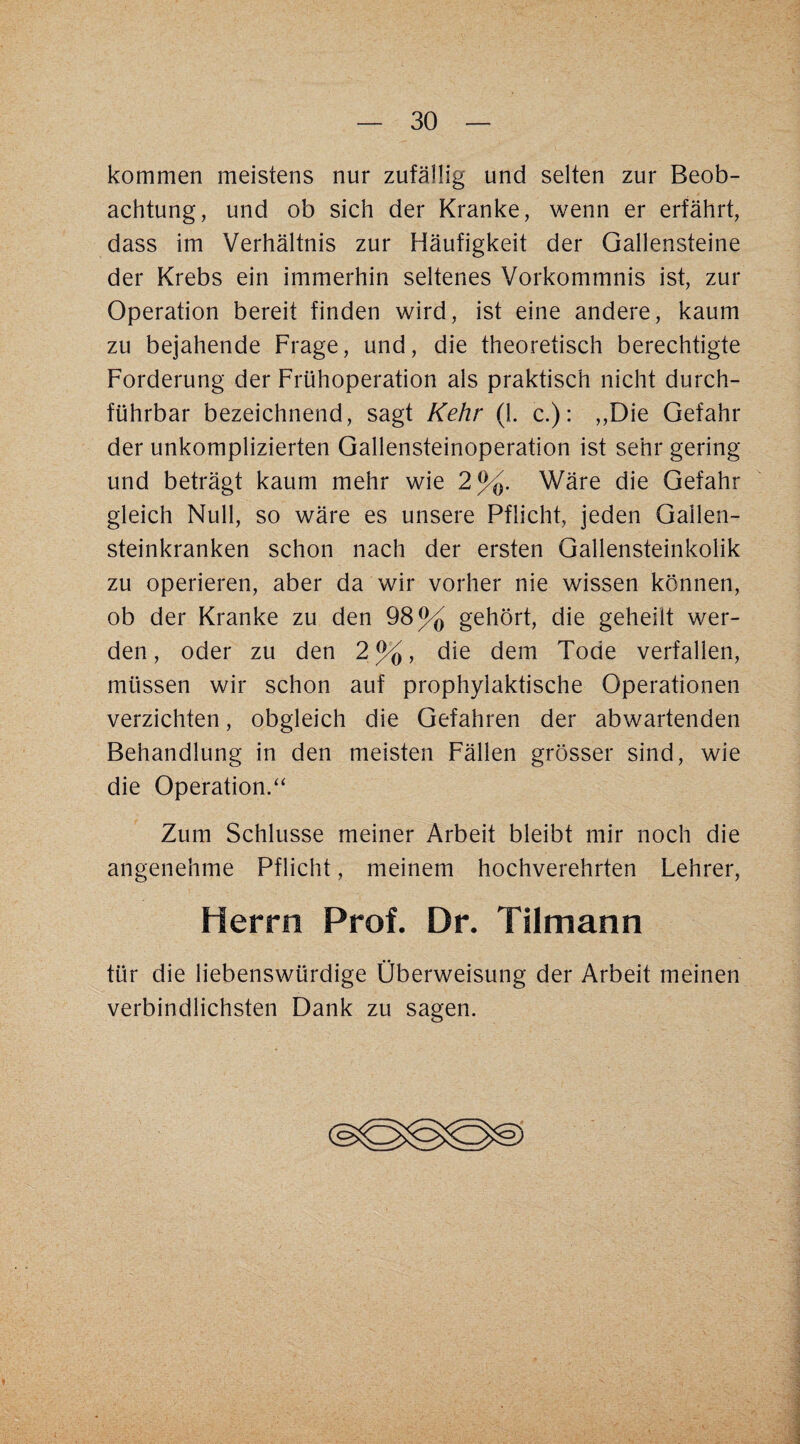 kommen meistens nur zufällig und selten zur Beob¬ achtung, und ob sich der Kranke, wenn er erfährt, dass im Verhältnis zur Häufigkeit der Gallensteine der Krebs ein immerhin seltenes Vorkommnis ist, zur Operation bereit finden wird, ist eine andere, kaum zu bejahende Frage, und, die theoretisch berechtigte Forderung der Frühoperation als praktisch nicht durch¬ führbar bezeichnend, sagt Kehr (1. c.): ,,Die Gefahr der unkomplizierten Gallensteinoperation ist sehr gering und beträgt kaum mehr wie 2%. Wäre die Gefahr gleich Null, so wäre es unsere Pflicht, jeden Gallen- steinkranken schon nach der ersten Gallensteinkolik zu operieren, aber da wir vorher nie wissen können, ob der Kranke zu den 98% gehört, die geheilt wer¬ den, oder zu den 2%, die dem Tode verfallen, müssen wir schon auf prophylaktische Operationen verzichten, obgleich die Gefahren der abwartenden Behandlung in den meisten Fällen grösser sind, wie die Operation.“ Zum Schlüsse meiner Arbeit bleibt mir noch die angenehme Pflicht, meinem hochverehrten Lehrer, Herrn Prof. Dr. Tilmann tür die liebenswürdige Überweisung der Arbeit meinen verbindlichsten Dank zu sagen.
