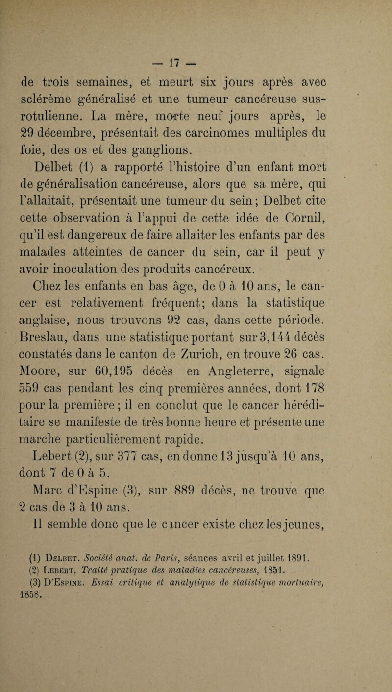 de trois semaines, et meurt six jours après avec sclérème généralisé et une tumeur cancéreuse sus- rotulienne. La mère, mo-rte neuf jours après, le 29 décembre, présentait des carcinomes multiples du foie, des os et des ganglions. Delbet (1) a rapporté l’histoire d’un enfant mort de généralisation cancéreuse, alors que sa mère, qui l’allaitait, présentait une tumeur du sein ; Delbet cite cette observation à l’appui de cette idée de Cornil, qu’il est dangereux de faire allaiter les enfants par des malades atteintes de cancer du sein, car il peut y avoir inoculation des produits cancéreux. Chez les enfants en bas âge, de 0 à 10 ans, le can¬ cer est relativement fréquent; dans la statistique anglaise, nous trouvons 92 cas, dans cette période. Breslau, dans une statistique portant sur 3,144 décès constatés dans le canton de Zurich, en trouve 26 cas. Moore, sur 60,195 décès en Angleterre, signale 559 cas pendant les cinq premières années, dont 178 pour la première ; il en conclut que le cancer hérédi¬ taire se manifeste de très bonne heure et présente une marche particulièrement rapide. Lebert (2), sur 377 cas, en donne 13 jusqu’à 10 ans, dont 7 de 0 à 5. * Marc d’Espine (3), sur 889 décès, ne trouve que 2 cas de 3 à 10 ans. Il semble donc que le cancer existe chez les jeunes, (1) Delbet. Société anat. de Paris, séances avril et juillet 1891. (2) Lebert. Traité pratique des maladies cancéreuses, 1851. (3) D’Espine. Essai critique et analytique de statistique mortuaire, 1858.