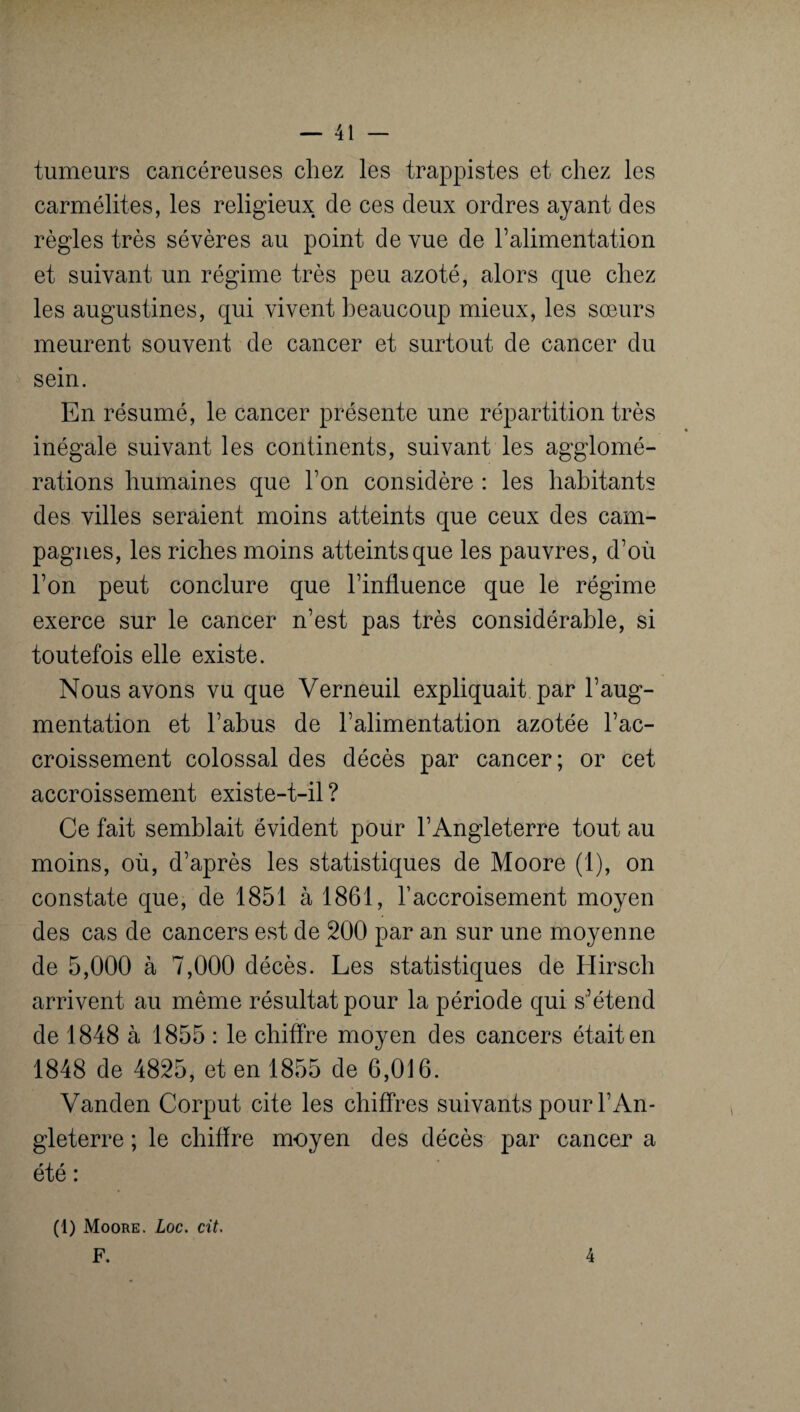 tumeurs cancéreuses chez les trappistes et chez les carmélites, les religieux de ces deux ordres ayant des règles très sévères au point de vue de l’alimentation et suivant un régime très peu azoté, alors que chez les augustines, qui vivent beaucoup mieux, les sœurs meurent souvent de cancer et surtout de cancer du sein. En résumé, le cancer présente une répartition très inégale suivant les continents, suivant les agglomé¬ rations humaines que l’on considère : les habitants des villes seraient moins atteints que ceux des cam¬ pagnes, les riches moins atteints que les pauvres, d’où l’on peut conclure que l’influence que le régime exerce sur le cancer n’est pas très considérable, si toutefois elle existe. Nous avons vu que Verneuil expliquait par l’aug¬ mentation et l’abus de l’alimentation azotée l’ac¬ croissement colossal des décès par cancer; or cet accroissement existe-t-il ? Ce fait semblait évident pour l’Angleterre tout au moins, où, d’après les statistiques de Moore (1), on constate que, de 1851 à 1861, raccroisement moyen des cas de cancers est de 200 par an sur une moyenne de 5,000 à 7,000 décès. Les statistiques de Hirsch arrivent au même résultat pour la période qui s’étend de 1848 à 1855 : le chiffre moyen des cancers était en 1848 de 4825, et en 1855 de 6,016. Vanden Corput cite les chiffres suivants pour l’An¬ gleterre ; le chiffre moyen des décès par cancer a été : (1) Moore. Loc. cit. F. 4