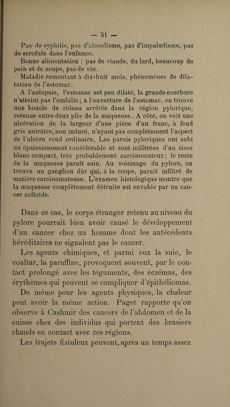 Pas de syphilis, pas d’alcoolisme, pas d’impalndisme, pas de scrofule dans l’enfance. Bonne alimentation : pas de viande, du lard, beaucoup de pain et de soupe, pas de vin. Maladie remontant à dix-huit mois, phénomènes de dila¬ tation de l’estomac. A l’autopsie, l’estomac est peu dilaté, la grande courbure n’atteint pas l’ombilic; à l’ouverture de l’estomac, on trouve une boucle de rideau arrêtée dans la région pylorique, retenue entre deux plis de la muqueuse. A côté, on voit une ulcération de la largeur d’une pièce d’un franc, à fond gris noirâtre, non induré, n’ayant pas complètement l’aspect de l’ulcère rond ordinaire. Les parois pyloriques ont subi un épaississement considérable et sont infiltrées d’un tissu blanc compact, très probablement carcinomateux; le reste de la muqueuse paraît sain. Au voisinage du pylore, on trouve un ganglion dûr qui, à la coupe, paraît infiltré de matière carcinomateuse. L’examen histologique montre que la muqueuse complètement détruite est envahie par un can¬ cer colloïde. Dans ce cas, le corps étranger retenu au niveau du pylore pourrait bien avoir causé le développement d’un cancer chez un homme dont les antécédents héréditaires ne signalent pas le cancer. Les agents chimiques, et parmi eux la suie, le coaltar, la paraffine, provoquent souvent, par le con¬ tact prolongé avec les téguments, des eczémas, des érythèmes qui peuvent se compliquer d’épithéliomas. De même pour les agents physiques, la chaleur peut avoir la même action. Paget rapporte qu’on observe à Cashmir des cancers de l’abdomen et de la cuisse chez des individus qui portent des brasiers chauds en contact avec ces régions. Les trajets fistuleux peuvent, après un temps assez