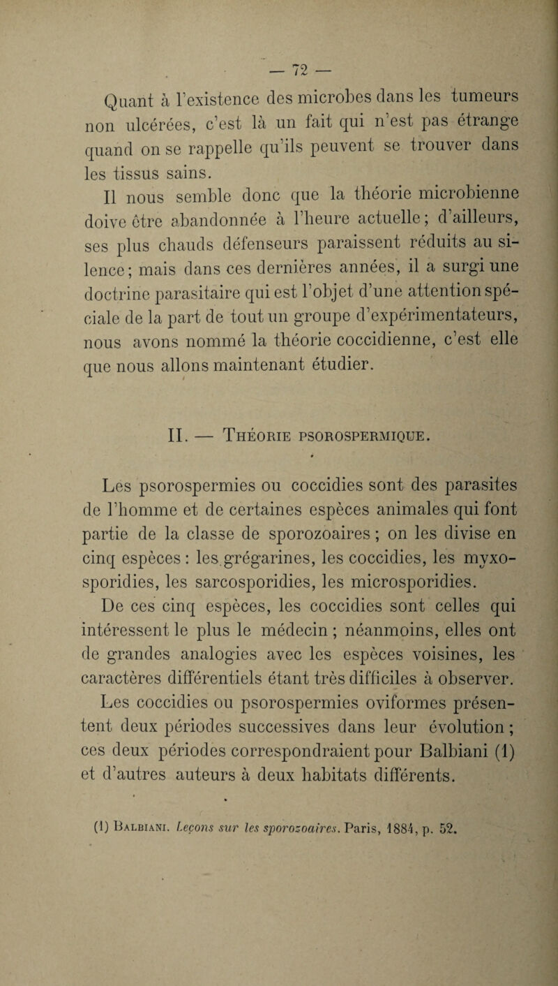 Quant à l'existence des microbes dans les tumeurs non ulcérées, c’est là un fait qui n’est pas étrange quand on se rappelle qu’ils peuvent se trouver dans les tissus sains. Il nous semble donc que la théorie microbienne doive être abandonnée à l’heure actuelle; d’ailleurs, ses plus chauds défenseurs paraissent réduits au si¬ lence; mais dans ces dernières années, il a surgi une doctrine parasitaire qui est l’objet d’une attention spé¬ ciale de la part de tout un groupe d’expérimentateurs, nous avons nommé la théorie coccidienne, c’est elle que nous allons maintenant étudier. II Théorie psorospermique. Les psorospermies ou coccidies sont des parasites de l’homme et de certaines espèces animales qui font partie de la classe de sporozoaires ; on les divise en cinq espèces : les.grégarines, les coccidies, les myxo- sporidies, les sarcosporidies, les microsporidies. De ces cinq espèces, les coccidies sont celles qui intéressent le plus le médecin ; néanmoins, elles ont de grandes analogies avec les espèces voisines, les caractères différentiels étant très difficiles à observer. Les coccidies ou psorospermies oviformes présen¬ tent deux périodes successives dans leur évolution ; ces deux périodes correspondraient pour Balbiani (1) et d’autres auteurs à deux habitats différents. (1) Balbiani. Leçons sur les sporozoaires. Paris, 1884, p. 52.