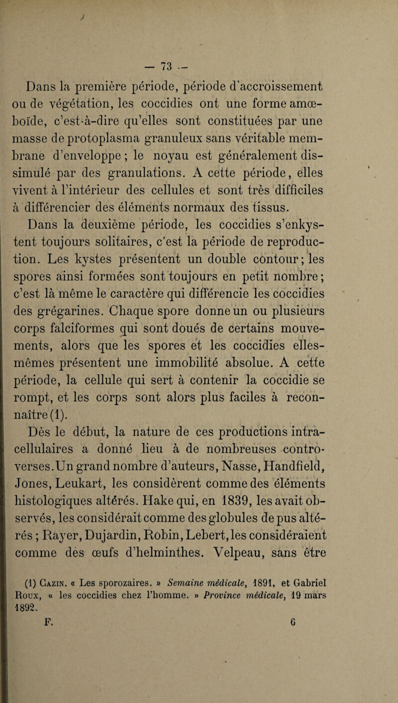 Dans la première période, période d’accroissement ou de végétation, les coccidies ont une forme amœ- boïde, c’est-à-dire qu’elles sont constituées par une masse de protoplasma granuleux sans véritable mem¬ brane d’enveloppe ; le noyau est généralement dis¬ simulé par des granulations. A cette période, elles vivent à l’intérieur des cellules et sont très difficiles à différencier des éléments normaux des tissus. Dans la deuxième période, les coccidies s’enkys¬ tent toujours solitaires, c’est la période de reproduc¬ tion. Les kystes présentent un double contour; les spores ainsi formées sont toujours en petit nombre ; c’est là même le caractère qui différencie les coccidies des grégarines. Chaque spore donne un ou plusieurs corps falciformes qui sont doués de certains mouve¬ ments, alors que les spores et les coccidies elles- mêmes présentent une immobilité absolue. A cette période, la cellule qui sert à contenir la coccidie se rompt, et les corps sont alors plus faciles à recon¬ naître (1). Dès le début, la nature de ces productions intra¬ cellulaires a donné lieu à de nombreuses contro¬ verses.Un grand nombre d’auteurs, Nasse, Handfield, Jones, Leukart, les considèrent comme des éléments histologiques altérés. Hakequi, en 1839, les avait ob¬ servés, les considérait comme des globules de pus alté¬ rés ; Rayer, Dujardin, Robin, Lebert,les considéraient comme des œufs d’helminthes. Velpeau, sans être (1) Cazin. « Les sporozaires. » Semaine médicale, 1891, et Gabriel Roux, « les coccidies chez l’homme. » Province médicale, 19 mars 1892. F. 6