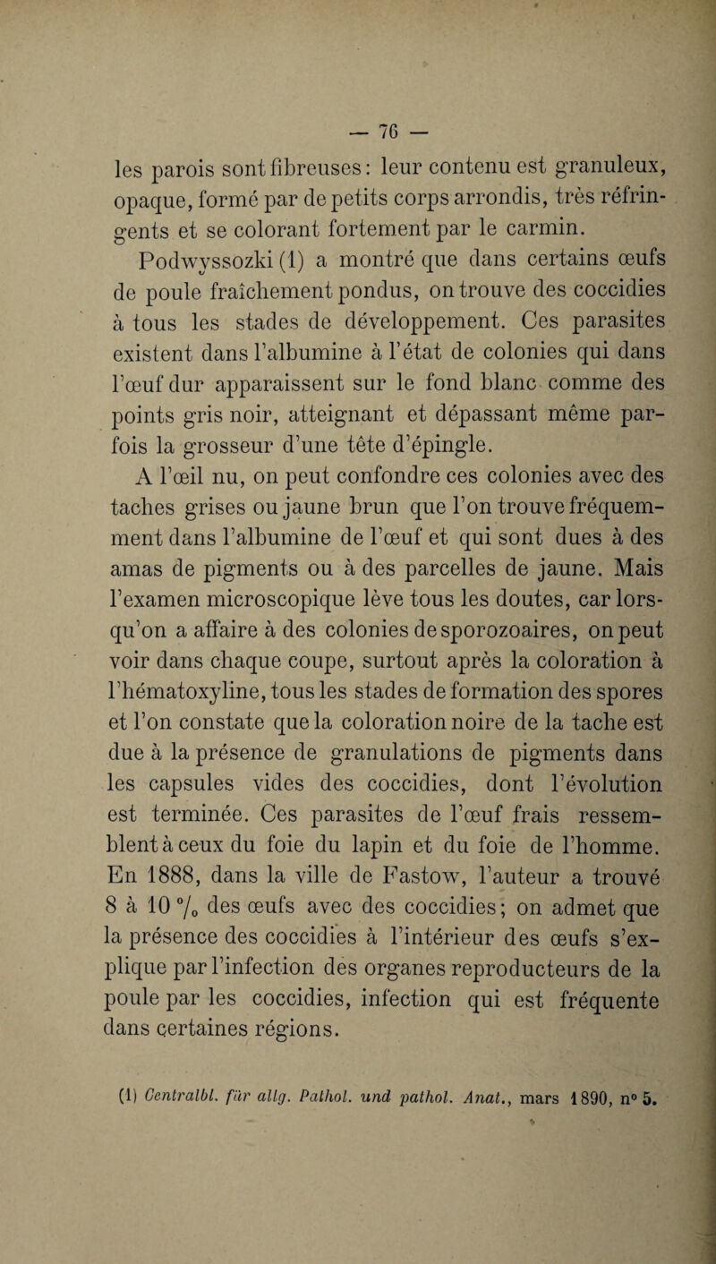 les parois sont fibreuses : leur contenu est granuleux, opaque, formé par de petits corps arrondis, très réfrin¬ gents et se colorant fortement par le carmin. Podwyssozki (1) a montré que dans certains œufs de poule fraîchement pondus, on trouve des coccidies à tous les stades de développement. Ces parasites existent dans l’albumine à l’état de colonies qui dans bœuf dur apparaissent sur le fond blanc comme des points gris noir, atteignant et dépassant même par¬ fois la grosseur d’une tête d’épingle. A l’œil nu, on peut confondre ces colonies avec des taches grises ou jaune brun que l’on trouve fréquem¬ ment dans l’albumine de l’œuf et qui sont dues à des amas de pigments ou à des parcelles de jaune. Mais l’examen microscopique lève tous les doutes, car lors¬ qu’on a affaire à des colonies desporozoaires, on peut voir dans chaque coupe, surtout après la coloration à l’hématoxyline, tous les stades de formation des spores et l’on constate que la coloration noire de la tache est due à la présence de granulations de pigments dans les capsules vides des coccidies, dont l’évolution est terminée. Ces parasites de l’œuf frais ressem¬ blent à ceux du foie du lapin et du foie de l’homme. En 1888, dans la ville de Fastow, l’auteur a trouvé 8 à 10 % des œufs avec des coccidies; on admet que la présence des coccidies à l’intérieur des œufs s’ex¬ plique par l’infection des organes reproducteurs de la poule par les coccidies, infection qui est fréquente dans certaines régions. (1) Centralbl. fur allrj. Pathol, und pathol. Anat.} mars 1890, n° 5.