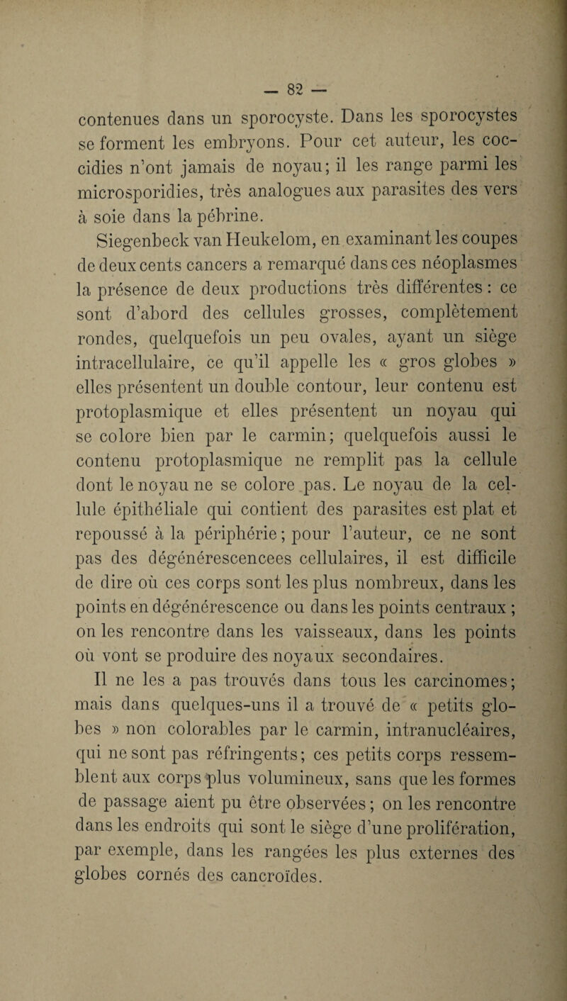 contenues dans un sporocyste. Dans les sporocystes se forment les embryons. Pour cet auteur, les coc- cidies n’ont jamais de noyau; il les range parmi les microsporidies, très analogues aux parasites des vers à soie dans la pébrine. Siegenbeck van Heukelom, en examinant les coupes de deux cents cancers a remarqué dans ces néoplasmes la présence de deux productions très différentes : ce sont d’abord des cellules grosses, complètement rondes, quelquefois un peu ovales, ayant un siège intracellulaire, ce qu’il appelle les ce gros globes » elles présentent un double contour, leur contenu est protoplasmique et elles présentent un noyau qui se colore bien par le carmin; quelquefois aussi le contenu protoplasmique ne remplit pas la cellule dont le noyau ne se colore pas. Le noyau de la cel¬ lule épithéliale qui contient des parasites est plat et repoussé à la périphérie ; pour l’auteur, ce ne sont pas des dégénérescencees cellulaires, il est difficile de dire où ces corps sont les plus nombreux, dans les points en dégénérescence ou dans les points centraux ; on les rencontre dans les vaisseaux, dans les points où vont se produire des noyaux secondaires. Il ne les a pas trouvés dans tous les carcinomes; mais dans quelques-uns il a trouvé de « petits glo¬ bes » non colorables par le carmin, intranucléaires, qui ne sont pas réfringents ; ces petits corps ressem¬ blent aux corps plus volumineux, sans que les formes de passage aient pu être observées ; on les rencontre dans les endroits qui sont le siège d’une prolifération, par exemple, dans les rangées les plus externes des globes cornés des cancroïdes.