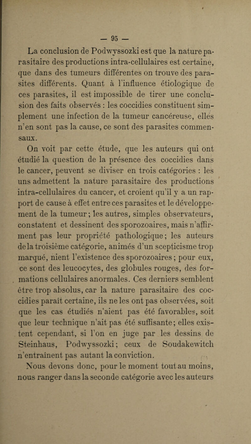 La conclusion de Podwyssozki est que la nature pa¬ rasitaire des productions intra-cellulaires est certaine, que dans des tumeurs différentes on trouve des para¬ sites differents. Quant à l'influence étiologique de ces parasites, il est impossible de tirer une conclu¬ sion des faits observés : les coccidies constituent sim¬ plement une infection de la tumeur cancéreuse, elles n'en sont pas la cause, ce sont des parasites commen¬ saux. On voit par cette étude, que les auteurs qui ont étudié la question de la présence des coccidies dans le cancer, peuvent se diviser en trois catégories : les uns admettent la nature parasitaire des productions intra-cellulaires du cancer, et croient qu’il y a un rap¬ port de cause à effet entre ces parasites et le développe¬ ment de la tumeur; les autres, simples observateurs, constatent et dessinent des sporozoaires, mais n'affir¬ ment pas leur propriété pathologique; les auteurs delà troisième catégorie, animés d’un scepticisme trop marqué, nient l’existence des sporozoaires ; pour eux, ce sont des leucocytes, des globules rouges, des for¬ mations cellulaires anormales. Ces derniers semblent être trop absolus, car la nature parasitaire des coc¬ cidies parait certaine, ils ne les ont pas observées, soit que les cas étudiés n’aient pas été favorables, soit que leur technique n’ait pas été suffisante; elles exis¬ tent cependant, si l'on en juge par les dessins de Steinhaus, Podwyssozki; ceux de Soudakewitch n'entrainent pas autant la conviction. Nous devons donc, pour le moment tout au moins, nous ranger dans la seconde catégorie avec les auteurs