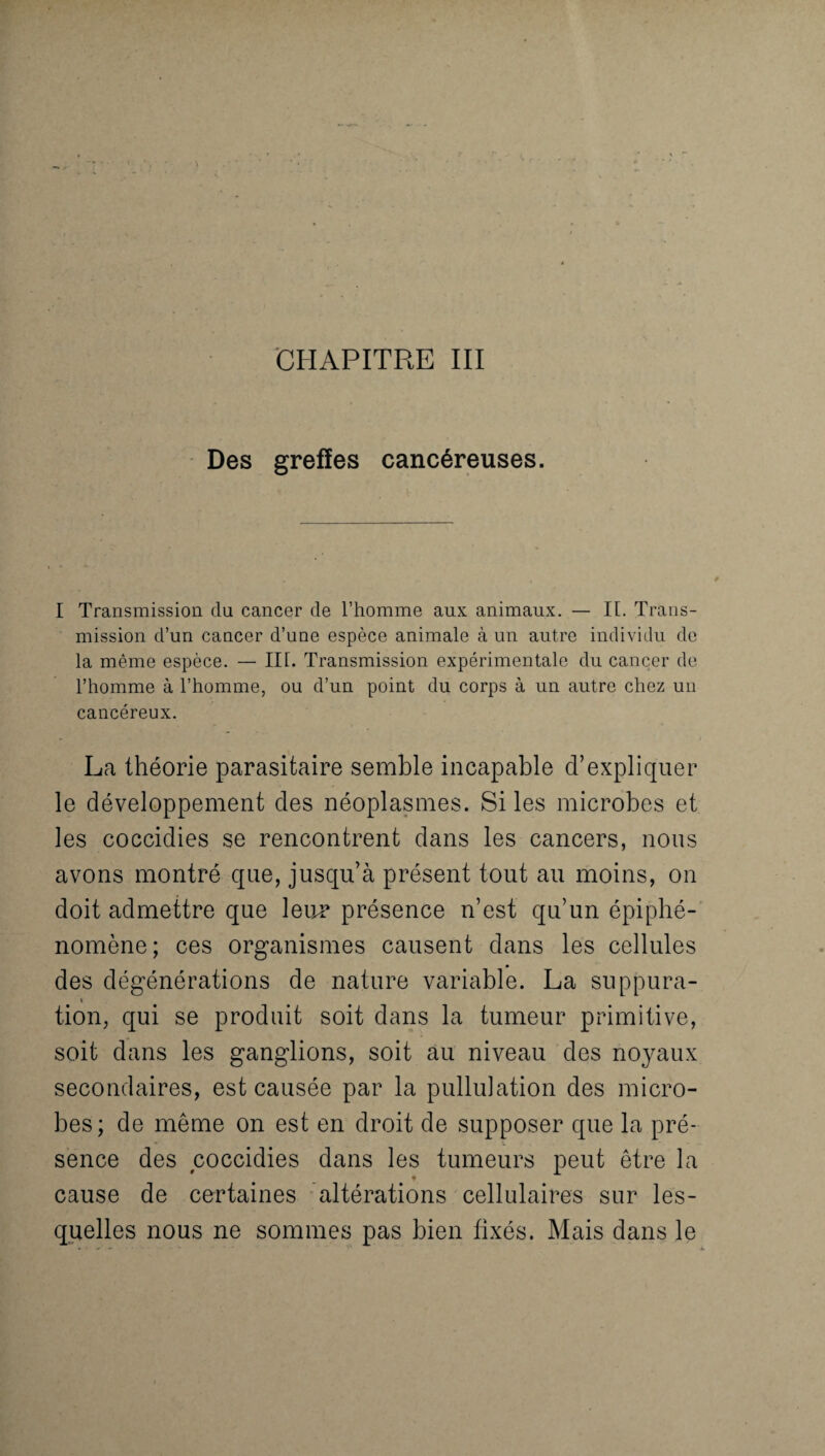 CHAPITRE III Des greffes cancéreuses. I Transmission du cancer de l’homme aux animaux. — IL Trans¬ mission d’un cancer d’une espèce animale à un autre individu de la même espèce. — III. Transmission expérimentale du cancer de l’homme à l’homme, ou d’un point du corps à un autre chez un cancéreux. La théorie parasitaire semble incapable d’expliquer le développement des néoplasmes. Si les microbes et les coccidies se rencontrent dans les cancers, nous avons montré que, jusqu’à présent tout au moins, on doit admettre que leur présence n’est qu’un épiphé¬ nomène; ces organismes causent dans les cellules des dégénérations de nature variable. La suppura¬ tion, qui se produit soit dans la tumeur primitive, soit dans les ganglions, soit au niveau des noyaux secondaires, est causée par la pullulation des micro¬ bes; de même on est en droit de supposer que la pré¬ sence des coccidies dans les tumeurs peut être la « cause de certaines altérations cellulaires sur les¬ quelles nous ne sommes pas bien fixés. Mais dans le