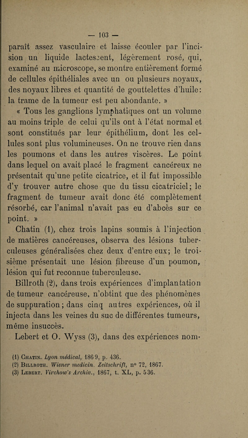 paraît assez vasculaire et laisse écouler par l’inci¬ sion un liquide lactescent, légèrement rosé, qui, examiné au microscope, se montre entièrement formé de cellules épithéliales avec un ou plusieurs noyaux, des noyaux libres et quantité de gouttelettes d’huile: la trame de la tumeur est peu abondante. » cc Tous les ganglions lymphatiques ont un volume au moins triple de celui qu’ils ont à l’état normal et sont constitués par leur épithélium, dont les cel¬ lules sont plus volumineuses. On ne trouve rien dans les poumons et dans les autres viscères. Le point dans lequel on avait placé le fragment cancéreux ne présentait qu’une petite cicatrice, et il fut impossible d’y trouver autre chose que du tissu cicatriciel; le fragment de tumeur avait donc été complètement résorbé, car l’animal n’avait pas eu d’abcès sur ce point. » Chatin (1), chez trois lapins soumis à l’injection de matières cancéreuses, observa des lésions tuber¬ culeuses généralisées chez deux d’entre eux; le troi¬ sième présentait une lésion fibreuse d’un poumon, lésion qui fut reconnue tuberculeuse. Billroth (2), dans trois expériences d’implantation de tumeur cancéreuse, n’obtint que des phénomènes de suppuration ; dans cinq autres expériences, où il injecta dans les veines du suc de différentes tumeurs, même insuccès. Lebert et O. Wyss (3), dans des expériences nom- (1) Chatin. Lyon médical, 186 9, p. 436. (2) Billroth. Wiener medicin. Zeitschrift, n° 72, 1867. (3) Lebert. Virchow's Archiv., 1867, t. XL, p. 536.