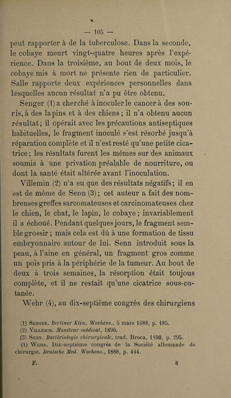 K peut rapporter à de la tuberculose. Dans la seconde, le cobaye meurt vingt-quatre heures après l’expé¬ rience. Dans la troisième, au bout de deux mois, le cobaye mis à mort ne présente rien de particulier. Salle rapporte deux expériences personnelles dans lesquelles aucun résultat n’a pu être obtenu. Senger ( l)a cherché à inoculer le cancer à des sou¬ ris, à des lapins et à des chiens ; il n’a obtenu aucun résultat ; il opérait avec les précautions antiseptiques habituelles, le fragment inoculé s’est résorbé jusqu’à réparation complète et il n’est resté qu’une petite cica¬ trice ; les résultats furent les mêmes sur des animaux soumis à une privation préalable de nourriture, ou dont la santé était altérée avant l’inoculation. Villemin (2) n’a eu que des résultats négatifs; il en est de même de Senn (3) ; cet auteur a fait des nom¬ breuses greffes sarcomateuses et carcinomateuses chez le chien, le chat, le lapin, le cobaye; invariablement il a échoué. Pendant quelques jours, le fragment sem¬ ble grossir ; mais cela est dû à une formation de tissu embryonnaire autour de lui. Senn introduit sous la peau, à l’aine, en général, un fragment gros comme un pois pris à la périphérie de la tumeur. Au bout de deux à trois semaines, la résorption était toujous complète, et il ne restait qu’une cicatrice sous-cu- tanée. Wehr (4), au dix-septième congrès des chirurgiens (1) Senger. Berliner Klin. Wochens., 5 mars 1888, p. 185. (2) Villemin. Moniteur médical, 1890. (3) Senn. Bactériologie chirurgicale, trad. Broca, 1890, p. 295. (4) Wehr. Dix-septième congrès de la Société allemande de chirurgie. Deutsche Med. Wochens., 1888. p. 444. F. 8