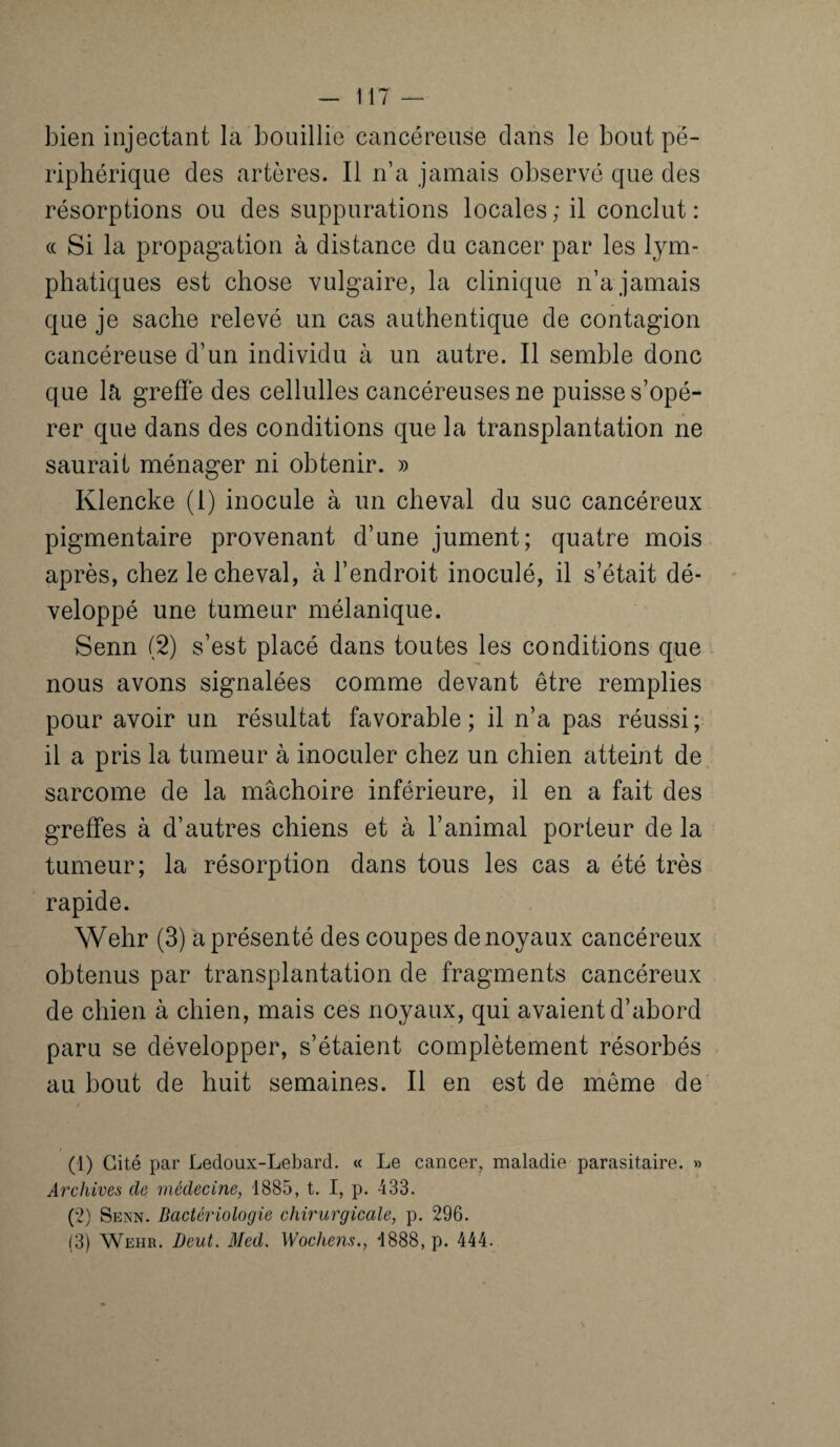 bien injectant la bouillie cancéreuse dans le bout pé¬ riphérique des artères. Il n’a jamais observé que des résorptions ou des suppurations locales; il conclut: « Si la propagation à distance du cancer par les lym¬ phatiques est chose vulgaire, la clinique n’a jamais que je sache relevé un cas authentique de contagion cancéreuse d’un individu à un autre. Il semble donc que la greffe des cellulles cancéreuses ne puisse s’opé¬ rer que dans des conditions que la transplantation ne saurait ménager ni obtenir. » Klencke (1) inocule à un cheval du suc cancéreux pigmentaire provenant d’une jument; quatre mois après, chez le cheval, à l’endroit inoculé, il s’était dé¬ veloppé une tumeur mélanique. Senn (2) s’est placé dans toutes les conditions que nous avons signalées comme devant être remplies pour avoir un résultat favorable; il n’a pas réussi; il a pris la tumeur à inoculer chez un chien atteint de sarcome de la mâchoire inférieure, il en a fait des greffes à d’autres chiens et à l’animal porteur de la tumeur; la résorption dans tous les cas a été très rapide. Wehr (3) a présenté des coupes de noyaux cancéreux obtenus par transplantation de fragments cancéreux de chien à chien, mais ces noyaux, qui avaient d’abord paru se développer, s’étaient complètement résorbés au bout de huit semaines. Il en est de même de (1) Cité par Ledoux-Lebard. « Le cancer, maladie parasitaire. » Archives de médecine, 1885, t. I, p. 433. (2) Senn. Bactériologie chirurgicale, p. 296. (3) Wehr. Deut. Med. Wochens., 1888, p. 444.