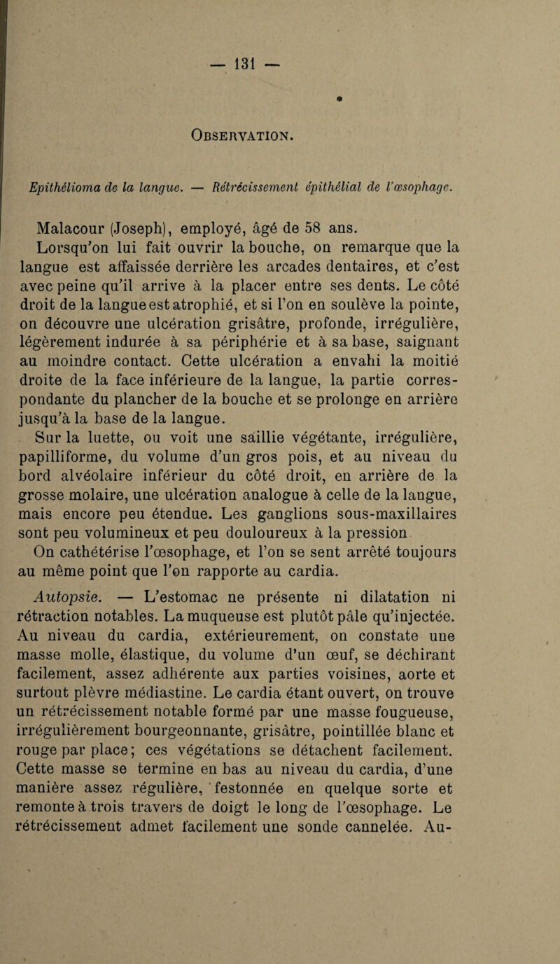 Epithélioma de la langue. — Rétrécissement épithélial de l’œsophage. Malacour (Joseph), employé, âgé de 58 ans. Lorsqu'on lui fait ouvrir la bouche, on remarque que la langue est affaissée derrière les arcades dentaires, et c'est avec peine qu’il arrive à la placer entre ses dents. Le côté droit de la langue est atrophié, et si l’on en soulève la pointe, on découvre une ulcération grisâtre, profonde, irrégulière, légèrement indurée à sa périphérie et à sa base, saignant au moindre contact. Cette ulcération a envahi la moitié droite de la face inférieure de la langue, la partie corres¬ pondante du plancher de la bouche et se prolonge en arrière jusqu’à la base de la langue. Sur la luette, ou voit une saillie végétante, irrégulière, papilliforme, du volume d’un gros pois, et au niveau du bord alvéolaire inférieur du côté droit, en arrière de la grosse molaire, une ulcération analogue à celle de la langue, mais encore peu étendue. Les ganglions sous-maxillaires sont peu volumineux et peu douloureux à la pression On cathétérise l’œsophage, et l’on se sent arrêté toujours au même point que l’on rapporte au cardia. Autopsie. — L’estomac ne présente ni dilatation ni rétraction notables. La muqueuse est plutôt pâle qu’injectée. Au niveau du cardia, extérieurement, on constate une masse molle, élastique, du volume d’un œuf, se déchirant facilement, assez adhérente aux parties voisines, aorte et surtout plèvre médiastine. Le cardia étant ouvert, on trouve un rétrécissement notable formé par une masse fougueuse, irrégulièrement bourgeonnante, grisâtre, pointillée blanc et rouge par place ; ces végétations se détachent facilement. Cette masse se termine en bas au niveau du cardia, d’une manière assez régulière, festonnée en quelque sorte et remonte à trois travers de doigt le long de l’œsophage. Le rétrécissement admet facilement une sonde cannelée. Au-