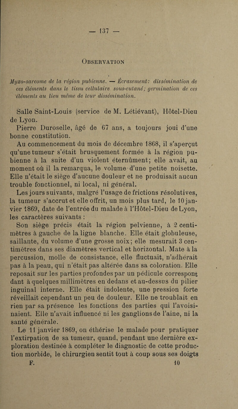 Myxo-sarcome de la région pubienne. — Écrasement: dissémination de ces éléments dans le tissu cellulaire sous-cutané ; germination de ces éléments au lieu même de leur dissémination. Salle Saint-Louis (service de M. Létiévant), Hôtel-Dieu de Lyon. Pierre Duroselle, âgé de 67 ans, a toujours joui d’une bonne constitution. Au commencement du mois de décembre 1868, il s’aperçut qu’une tumeur s’était brusquement formée à la région pu¬ bienne à la suite d’un violent éternûment; elle avait, au moment où il la remarqua, le volume d’une petite noisette. Elle n’était le siège d’aucune douleur et ne produisait aucun trouble fonctionnel, ni local, ni général. Les jours suivants, malgré l’usage de frictions résolutives, la tumeur s’accrut et elle offrit, un mois plus tard, le 10 jan¬ vier 1869, date de l’entrée du malade à l’Hôtel-Dieu de Lyon, les caractères suivants : Son siège précis était la région pelvienne, à 2 centi¬ mètres à gauche de la ligne blanche. Elle était globuleuse, saillante, du volume d’une grosse noix: elle mesurait 3 cen¬ timètres dans ses diamètres vertical et horizontal. Mate à la percussion, molle de consistance, elle fluctuait, n’adhérait pas à la peau, qui n’était pas altérée dans sa coloration. Elle reposait sur les parties profondes par un pédicule correspont dant à quelques millimètres en dedans et au-dessus du pilier inguinal interne. Elle était indolente, une pression forte réveillait cependant un peu de douleur. Elle ne troublait en rien par sa présence les fonctions des parties qui l’avoisi¬ naient. Elle n’avait influencé ni les ganglionsde l’aine, ni la santé générale. Le 11 janvier 1869, on éthérisé le malade pour pratiquer l’extirpation de sa tumeur, quand, pendant une dernière ex¬ ploration destinée à compléter le diagnostic de cette produc¬ tion morbide, le chirurgien sentit tout à coup sous ses doigts F. 10