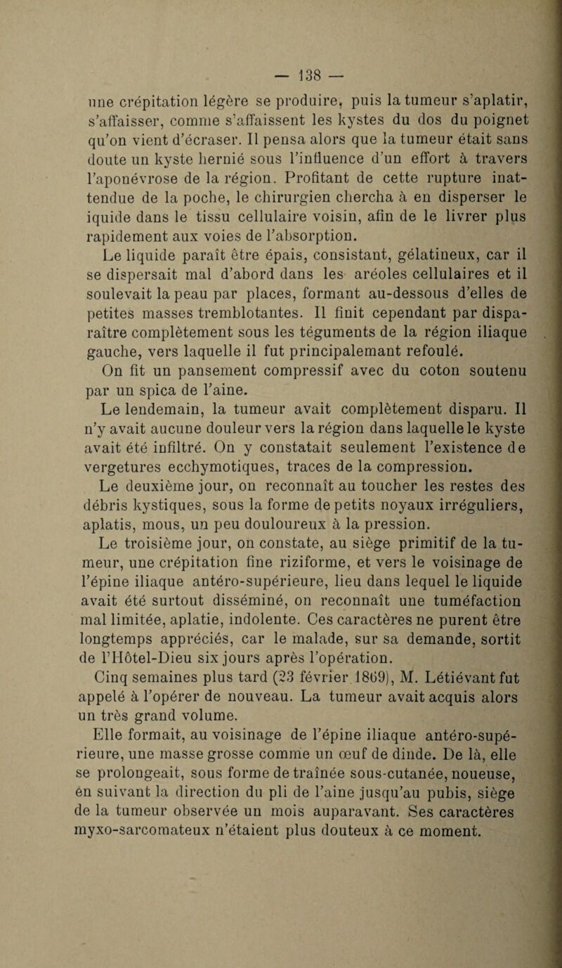 une crépitation légère se produire, puis la tumeur s’aplatir, s’affaisser, comme s’affaissent les kystes du dos du poignet qu’on vient d’écraser. Il pensa alors que la tumeur était sans doute un kyste hernié sous l’influence d’un effort à travers l’aponévrose de la région. Profitant de cette rupture inat¬ tendue de la poche, le chirurgien chercha à en disperser le iquide dans le tissu cellulaire voisin, afin de le livrer plus rapidement aux voies de l’absorption. Le liquide paraît être épais, consistant, gélatineux, car il se dispersait mal d’abord dans les aréoles cellulaires et il soulevait la peau par places, formant au-dessous d’elles de petites masses tremblotantes. Il finit cependant par dispa¬ raître complètement sous les téguments de la région iliaque gauche, vers laquelle il fut principalemant refoulé. On fit un pansement compressif avec du coton soutenu par un spica de l’aine. Le lendemain, la tumeur avait complètement disparu. Il n’y avait aucune douleur vers la région dans laquelle le kyste avait été infiltré. On y constatait seulement l’existence de vergetures ecchymotiques, traces de la compression. Le deuxième jour, on reconnaît au toucher les restes des débris kystiques, sous la forme de petits noyaux irréguliers, aplatis, mous, un peu douloureux à la pression. Le troisième jour, on constate, au siège primitif de la tu¬ meur, une crépitation fine riziforme, et vers le voisinage de l’épine iliaque antéro-supérieure, lieu dans lequel le liquide avait été surtout disséminé, on reconnaît une tuméfaction mal limitée, aplatie, indolente. Ces caractères ne purent être longtemps appréciés, car le malade, sur sa demande, sortit de l’Hôtel-Dieu six jours après l’opération. Cinq semaines plus tard (23 février 18(39), M. Létiévantfut appelé à l’opérer de nouveau. La tumeur avait acquis alors un très grand volume. Elle formait, au voisinage de l’épine iliaque antéro-supé¬ rieure, une masse grosse comme un oeuf de dinde. De là, elle se prolongeait, sous forme de traînée sous-cutanée, noueuse, en suivant la direction du pli de l’aine jusqu’au pubis, siège de la tumeur observée un mois auparavant. Ses caractères myxo-sarcomateux n’étaient plus douteux à ce moment.