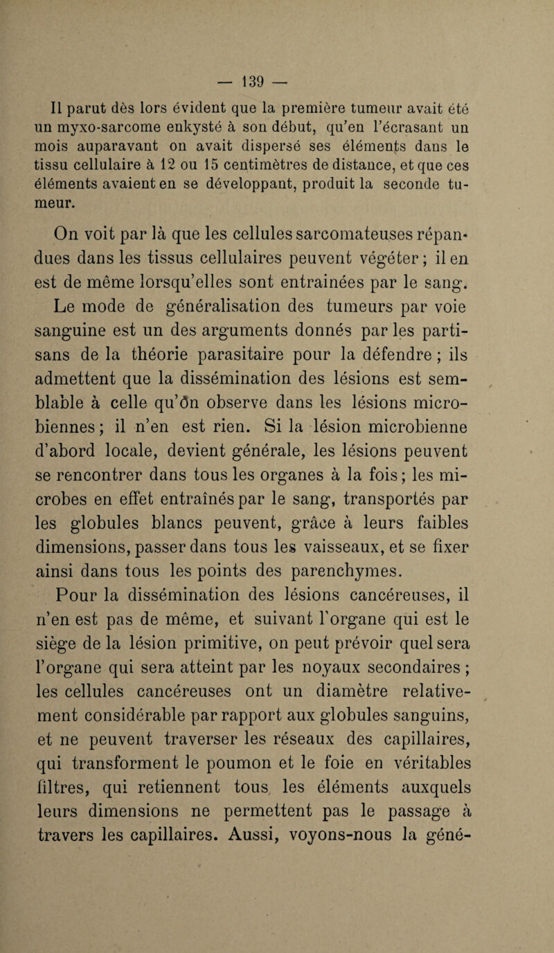 Il parut dès lors évident que la première tumeur avait été un myxo-sarcome enkysté à son début, qu’en l’écrasant un mois auparavant on avait dispersé ses éléments dans le tissu cellulaire à 12 ou 15 centimètres de distance, et que ces éléments avaient en se développant, produit la seconde tu¬ meur. On voit par là que les cellules sarcomateuses répan¬ dues dans les tissus cellulaires peuvent végéter; il en est de même lorsqu’elles sont entraînées par le sang. Le mode de généralisation des tumeurs par voie sanguine est un des arguments donnés par les parti¬ sans de la théorie parasitaire pour la défendre ; ils admettent que la dissémination des lésions est sem¬ blable à celle qu’ôn observe dans les lésions micro¬ biennes ; il n’en est rien. Si la lésion microbienne d’abord locale, devient générale, les lésions peuvent se rencontrer dans tous les organes à la fois ; les mi¬ crobes en effet entraînés par le sang, transportés par les globules blancs peuvent, grâce à leurs faibles dimensions, passer dans tous les vaisseaux, et se fixer ainsi dans tous les points des parenchymes. Pour la dissémination des lésions cancéreuses, il n’en est pas de même, et suivant l’organe qui est le siège de la lésion primitive, on peut prévoir quel sera l’organe qui sera atteint par les noyaux secondaires ; les cellules cancéreuses ont un diamètre relative- / ment considérable par rapport aux globules sanguins, et ne peuvent traverser les réseaux des capillaires, qui transforment le poumon et le foie en véritables filtres, qui retiennent tous, les éléments auxquels leurs dimensions ne permettent pas le passage à travers les capillaires. Aussi, voyons-nous la géné-