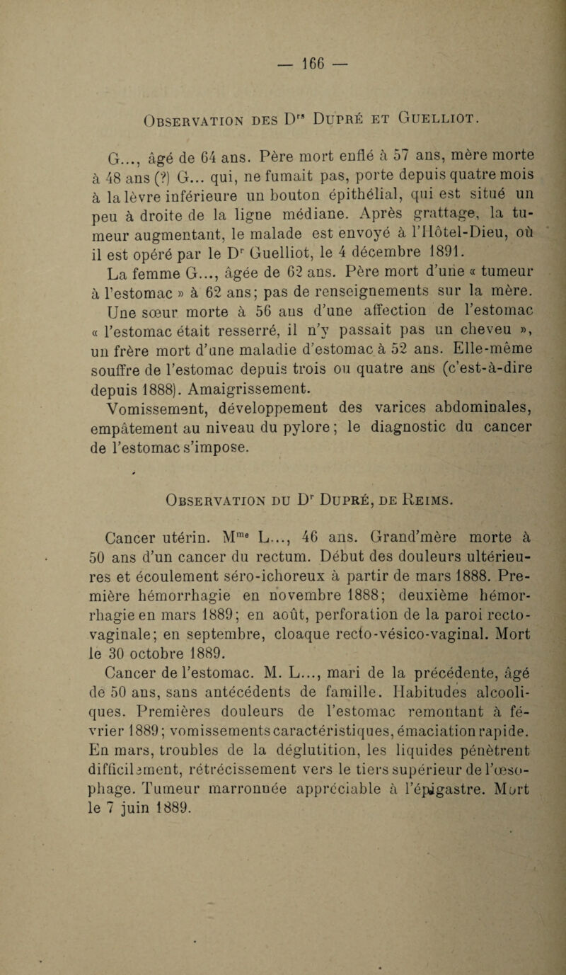 Observation des Drs Dupré et Guelliot. G..., âgé de 64 ans. Père mort enflé à 57 ans, mère morte à 48 ans (?) G... qui, ne fumait pas, porte depuis quatre mois à la lèvre inférieure un bouton épithélial, qui est situé un peu à droite de la ligne médiane. Après grattage, la tu¬ meur augmentant, le malade est envoyé à l’Hôtel-Dieu, où il est opéré par le Dr Guelliot, le 4 décembre 1891. La femme G..., âgée de 62 ans. Père mort d’une « tumeur à l’estomac » à 62 ans; pas de renseignements sur la mère. Une sœur morte à 56 ans d’une affection de l’estomac « l’estomac était resserré, il n’y passait pas un cheveu », un frère mort d’une maladie d’estomac à 52 ans. Elle-même souffre de l’estomac depuis trois ou quatre ans (c’est-à-dire depuis 1888). Amaigrissement. Vomissement, développement des varices abdominales, empâtement au niveau du pylore ; le diagnostic du cancer de l’estomac s’impose. s Observation du Dr Dupré, de Reims. Cancer utérin. Mme L..., 46 ans. Grand’mère morte à 50 ans d’un cancer du rectum. Début des douleurs ultérieu¬ res et écoulement séro-ichoreux à partir de mars 1888. Pre¬ mière hémorrhagie en novembre 1888; deuxième hémor¬ rhagie en mars 1889; en août, perforation de la paroi recto- vaginale; en septembre, cloaque recto-vésico-vaginal. Mort le 30 octobre 1889. Cancer de l’estomac. M. L..., mari de la précédente, âgé de 50 ans, sans antécédents de famille. Habitudes alcooli¬ ques. Premières douleurs de l’estomac remontant à fé¬ vrier 1889 ; vomissements caractéristiques, émaciation rapide. En mars, troubles de la déglutition, les liquides pénètrent difflcibment, rétrécissement vers le tiers supérieur de l’œso- phage. Tumeur marronnée appréciable à l’épigastre. Mort le 7 juin 1889.