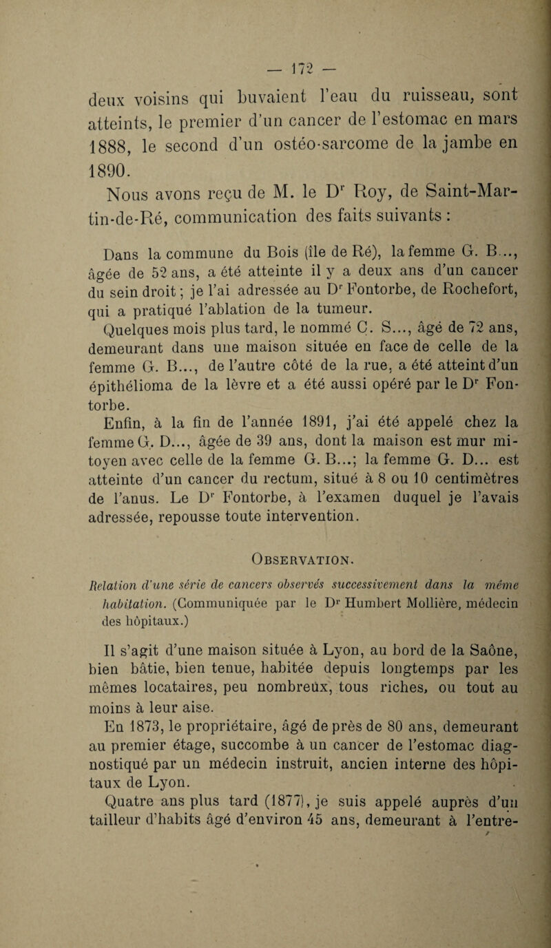 deux voisins qui buvaient beau du ruisseau, sont atteints, le premier d’un cancer de l’estomac en mars 1888, le second d’un ostéo-sarcome de la jambe en 1890. Nous avons reçu de M. le Dr Roy, de Saint-Mar- tin-de-Ré, communication des faits suivants : Dans la commune du Bois (île de Ré), lafemme G. B..., âgée de 52 ans, a été atteinte il y a deux ans d’un cancer du sein droit ; je l’ai adressée au DrFontorbe, de Rochefort, qui a pratiqué l’ablation de la tumeur. Quelques mois plus tard, le nommé C. S..., âgé de 72 ans, demeurant dans une maison située en face de celle de la femme G. B..., de l’autre côté de la rue. a été atteint d’un épithélioma de la lèvre et a été aussi opéré par le Dr Fon- torbe. Enfin, à la fin de l’année 1891, j’ai été appelé chez la femme G. D..., âgée de 39 ans, dont la maison est mur mi¬ toyen avec celle de la femme G. B...; la femme G. D... est atteinte d’un cancer du rectum, situé à 8 ou 10 centimètres de l’anus. Le Dr Fontorbe, à l’examen duquel je l’avais adressée, repousse toute intervention. Observation. Relation d’une série de cancers observés successivement dans la même habitation. (Communiquée par le Dr Humbert Mollière, médecin des hôpitaux.) Il s’agit d’une maison située à Lyon, au bord de la Saône, bien bâtie, bien tenue, habitée depuis longtemps par les mêmes locataires, peu nombreux, tous riches, ou tout au moins à leur aise. En 1873, le propriétaire, âgé de près de 80 ans, demeurant au premier étage, succombe à un cancer de l’estomac diag¬ nostiqué par un médecin instruit, ancien interne des hôpi¬ taux de Lyon. Quatre ans plus tard (1877), je suis appelé auprès d’un tailleur d’habits âgé d’environ 45 ans, demeurant à l’entre-