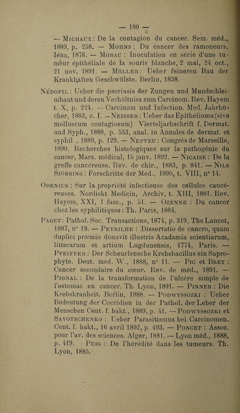 — Michaux: De la contagion du cancer. Sem. méd., 1889, p. 258. — Mohns : Du cancer des ramoneurs. Iéna, 1876. — Morau : Inoculation en série d’une tu¬ meur épithéliale de la souris blanche, 2 mai, 24 oct., 21 nov. 1891. — Muller: Ueber feineren Bau der KrankRaften Geschwülste. Berlin, 1838. Nédopil : Ueber die psoriasis der Zungen und Mundschlei- mhaut und deren Verhâltniss zum Carcinom. Rev. Hayem t. X, p. 224. -- Carcinom und Infection. Med. Jahrbü- cher, 1883, c. I. —Neisser : Ueber das Épithelioma(sive molluscum contagiosum) Vierteljarhschrift f. Dermat. und Syph., 1888, p. 553, anal, in Annales de dermat. et syphil , 1889, p. 129. — Nepveu: Congrès de Marseille, 1890. Recherches histologiques sur la pathogénie du cancer, Mars, médical, 15 janv. 1892. — Nicaise : De la greffe cancéreuse. Rev. de chir., 1883, p. 841. —Nils Sjôbring: Forschritte der Med., 1890, t. VIII, n° 14. Odenius : Sur la propriété infectieuse des cellules cancé¬ reuses. Nordiskt Medicin, Archiv, t. XIII, 1881. Rev. Hayem, XXI, 1 fasc., p. 51. — Ozenne : Du cancer chez les syphilitiques : Th. Paris, 1884. Paget: Pathol. Soc. Transactions, 1874, p. 319, The Lancet, 1887, n° 19. — Peyrilhe : Dissertatio de cancro, quam duplici præmio donavit illustris Acadamia scientiarum, litterarum et artium Lugdunensis, 1774, Paris. — Pfeiffer : Der Scheurlensche Ivrebsbacillus ein Sapro¬ phyte. Deut. med. W., 1888, n° 11. — Pic et Bret : Cancer secondaire du cœur. Rev. de méd., 1891. — Pignal : De la transformation de l’ulcère simple de l’estomac en cancer. Th. Lyon, 1891. — Pinner : Die Krebskranheit. Berlin, 1888. — Podwyssozki : Ueber Bedeutung der Coccidien in der Pathol, der Leber der Menschen Cent. f. bakt., 1889, p. 41. -—Podwyssozki et Savotschenko : Ueber Parasitismus bei Carcinomen. Cent. f. bakt., 16 avril 1892, p. 493. — Poncet : Assoc. pour l’av. des sciences. Alger, 1881. — Lyonméd., 1888, p. 419. - Puig : De l’hérédité dans les tumeurs. Th. Lyon, 1885.