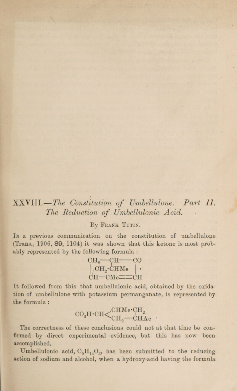 XXVIII.—The Constitution of Umbellulone. Part 11. The Reduction of Umbellulonic Acid. By Frank Tutin. In a previous communication on the constitution of umbellulone (Trans., 1906, 89, 1104) it was shown that this ketone is most prob¬ ably represented by the following formula : CH2—CH-CO ! CHyCHMe CH—CMe=CH It followed from this that umbellulonic acid, obtained by the oxida¬ tion of umbellulone with potassium permanganate, is represented by the formula : co2h-ch< CHMe*CH2 CH2—CHAc • The correctness of these conclusions could not at that time be con¬ firmed by direct experimental evidence, but this has now been accomplished. Umbellulonic acid, C9H1403, has been submitted to the reducing action of sodium and alcohol, when a hydroxy-acid having the formula