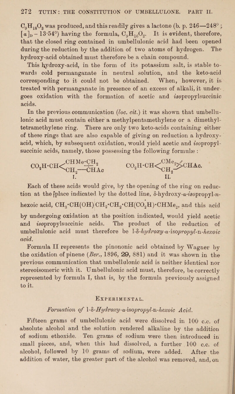 a,HI8o3 was produced, and this readily gives a lactone (b. p. 246—248° ; [a]D - 13-54°) having the formula, C9H1602. It is evident, therefore, that the closed ring contained in umbellulonic acid had been opened during the reduction by the addition of two atoms of hydrogen. The hydroxy-acid obtained must therefore be a chain compound. This hydroxy-acid, in the form of its potassium salt, is stable to¬ wards cold permanganate in neutral solution, and the keto-acid corresponding to it could not be obtained. When, however, it is treated with permanganate in presence of an excess of alkali, it under¬ goes oxidation with the formation of acetic and 2sopropylsuccinic acids. In the previous communication {Joe. cit.) it was shown that umbellu¬ lonic acid must contain either a methylpentamethylene or a dimethyl - tetramethylene ring. There are only two keto-acids containing either of these rings that are also capable of giving on reduction a hydroxy- acid, which, by subsequent oxidation, would yield acetic and fsopropyl- succinic acids, namely, those possessing the following formulae : co2h*ch< CHMe-CH2 CH2—CHAc I. Each of these acids would give, by the opening of the ring on reduc¬ tion at the fplace indicated by the dotted line, S-hydroxy-a-fsopropyl-w- hexoic acid, CH3*CH(OH):CH2-CH2-CH(CO*H)-CHMe2, and this acid by undergoing oxidation at the position indicated, would yield acetic and isopropylsuccinic acids. The product of the reduction of umbellulonic acid must therefore be \-<$-hydroxy-a-isopropyl-n-hexoic acid. Formula II represents the pinononic acid obtained by Wagner by the oxidation of pinene (Ber., 1896, 29, 881) and it was shown in the previous communication that umbellulonic acid is neither identical nor stereoisomeric with it. Umbellulonic acid must, therefore, be correctly represented by formula I, that is, by the formula previously assigned to it. Experimental. Formation of \-§-Hydroxy-a-i&opropyl-n-hexoic Acid. Fifteen grams of umbellulonic acid were dissolved in 100 c.c. of absolute alcohol and the solution rendered alkaline by the addition of sodium ethoxide. Ten grams of sodium were then introduced in small pieces, and, when this had dissolved, a further 100 c.c. of alcohol, followed by 10 grams of sodium, were added. After the addition of water, the greater part of the alcohol was removed, and, on