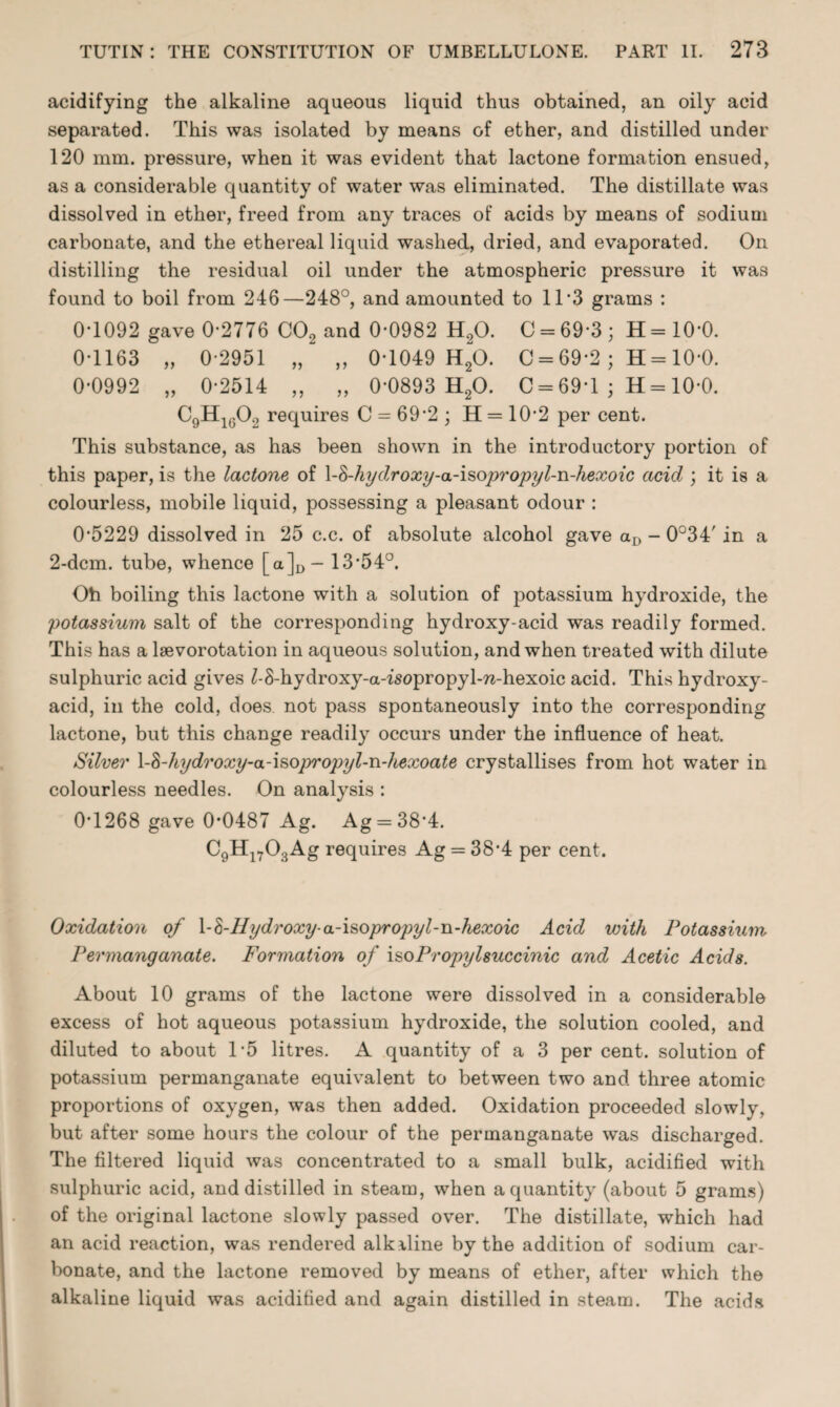 acidifying the alkaline aqueous liquid thus obtained, an oily acid separated. This was isolated by means of ether, and distilled under 120 mm. pressure, when it was evident that lactone formation ensued, as a considerable quantity of water was eliminated. The distillate was dissolved in ether, freed from any traces of acids by means of sodium carbonate, and the ethereal liquid washed, dried, and evaporated. On distilling the residual oil under the atmospheric pressure it was found to boil from 246—248°, and amounted to 11 *3 grams : 0*1092 gave 0-2776 C02 and 0-0982 H20. C = 69*3; H=10‘0. 0-1163 „ 0-2951 „ „ 0-1049 H20. C = 69-2 ; H = 10-0. 0-0992 „ 0-2514 „ „ 0'0893 H20. C = 69-1 ; H= 10-0. C9H160., requires C = 69*2 ; H = 10*2 per cent. This substance, as has been shown in the introductory portion of this paper, is the lactone of \-Fhydroxy-a-isopropyl-n-hexoic acid ; it is a colourless, mobile liquid, possessing a pleasant odour : 0-5229 dissolved in 25 c.c. of absolute alcohol gave aD - 0°34' in a 2-dcm. tube, whence [a]D- 13-54°. Oh boiling this lactone with a solution of potassium hydroxide, the potassium salt of the corresponding hydroxy-acid was readily formed. This has a lsevorotation in aqueous solution, and when treated with dilute sulphuric acid gives Z-S-hydroxy-a-isopropyl-rc-hexoic acid. This hydroxy- acid, in the cold, does not pass spontaneously into the corresponding lactone, but this change readily occurs under the influence of heat. Silver X-Fhijdroxy-a-isopropyl-n-hexoate crystallises from hot water in colourless needles. On analysis : 0*1268 gave 0*0487 Ag. Ag = 38*4. C9Hl703Ag requires Ag = 38-4 per cent. Oxidation of \-h-lIydroxy-a-\sopropyl-n-hexoic Acid with Potassium Permanganate. Formation of iso Propyl succinic and Acetic Acids. About 10 grams of the lactone were dissolved in a considerable excess of hot aqueous potassium hydroxide, the solution cooled, and diluted to about 1-5 litres. A quantity of a 3 per cent, solution of potassium permanganate equivalent to between two and three atomic proportions of oxygen, was then added. Oxidation proceeded slowly, but after some hours the colour of the permanganate was discharged. The filtered liquid was concentrated to a small bulk, acidified with sulphuric acid, and distilled in steam, when a quantity (about 5 grams) of the original lactone slowly passed over. The distillate, which had an acid reaction, was rendered alkiline by the addition of sodium car¬ bonate, and the lactone removed by means of ether, after which the alkaline liquid was acidified and again distilled in steam. The acids