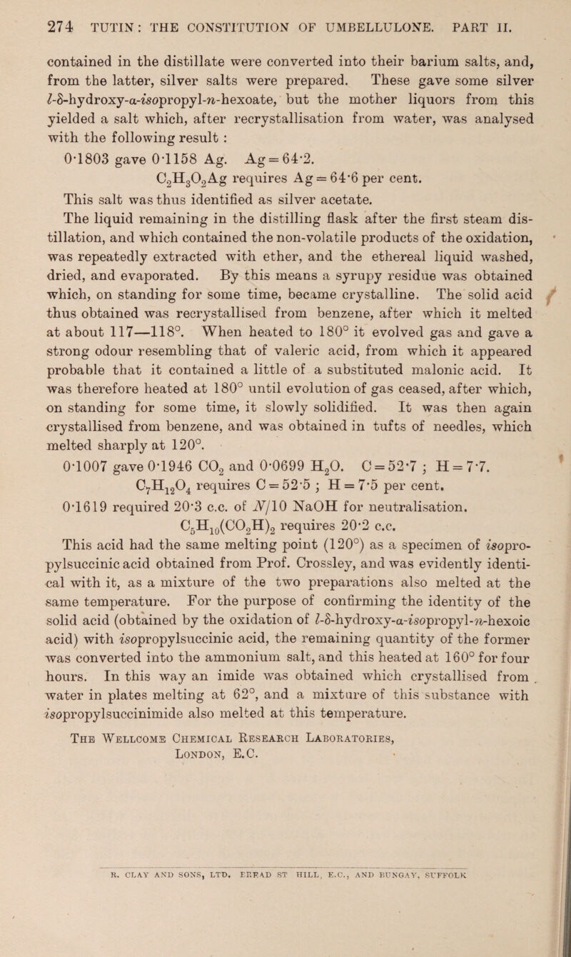 contained in the distillate were converted into their barium salts, and, from the latter, silver salts were prepared. These gave some silver /-S-hydroxy-a-isopropyl-n-hexoate, but the mother liquors from this yielded a salt which, after recrystallisation from water, was analysed with the following result : 0-1803 gave 0*1158 Ag. Ag = 64*2. C2H302Ag requires Ag = 64*6 per cent. This salt was thus identified as silver acetate. The liquid remaining in the distilling flask after the first steam dis¬ tillation, and which contained the non-volatile products of the oxidation, was repeatedly extracted with ether, and the ethereal liquid washed, dried, and evaporated. By this means a syrupy residue was obtained which, on standing for some time, became crystalline. The solid acid thus obtained was recrystallised from benzene, after which it melted at about 117—118°. When heated to 180° it evolved gas and gave a strong odour resembling that of valeric acid, from which it appeared probable that it contained a little of a substituted malonic acid. It was therefore heated at 180° until evolution of gas ceased, after which, on standing for some time, it slowly solidified. It was then again crystallised from benzene, and was obtained in tufts of needles, which melted sharply at 120°. 0-1007 gave 0-1946 C02 and 0-0699 H20. 0 = 52*7 • H = 77. C7H1204 requires C = 52'5 ; 11 = 7*5 per cent. 0-1619 required 20*3 c.c. of iV/10 NaOH for neutralisation. C5H10(CO2H)2 requires 20*2 c.c. This acid had the same melting point (120°) as a specimen of isopro- pylsuccinic acid obtained from Prof. Crossley, and was evidently identi¬ cal with it, as a mixture of the two preparations also melted at the same temperature. For the purpose of confirming the identity of the solid acid (obtained by the oxidation of Z-8-hydroxy-aWsopropyl^-hexoic acid) with -isopropylsuccinic acid, the remaining quantity of the former was converted into the ammonium salt, and this heated at 160° for four hours. In this way an imide was obtained which crystallised from water in plates melting at 62°, and a mixture of this substance with isopropylsuccinimide also melted at this temperature. The Wellcome Chemical Research Laboratories, London, E.C. K. CLAY AND SONS, LTD, ERFAD ST HILL, E.C., AND BUNGAY, SUFFOLK