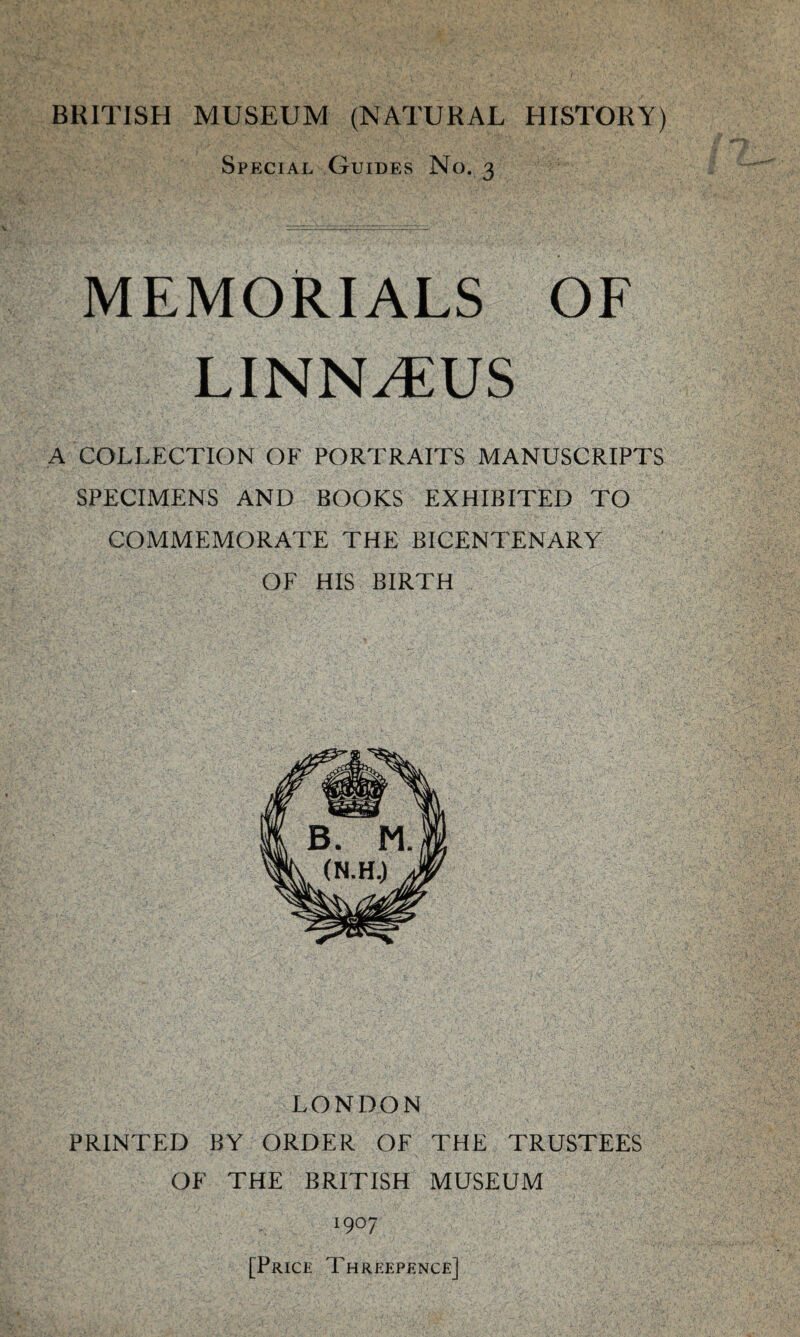 Special Guides No. 3 MEMORIALS OF LINNAEUS A COLLECTION OF PORTRAITS MANUSCRIPTS SPECIMENS AND BOOKS EXHIBITED TO COMMEMORATE THE BICENTENARY OF HIS BIRTH LONDON PRINTED BY ORDER OE THE TRUSTEES OF THE BRITISH MUSEUM 1907 [Price Threepence]