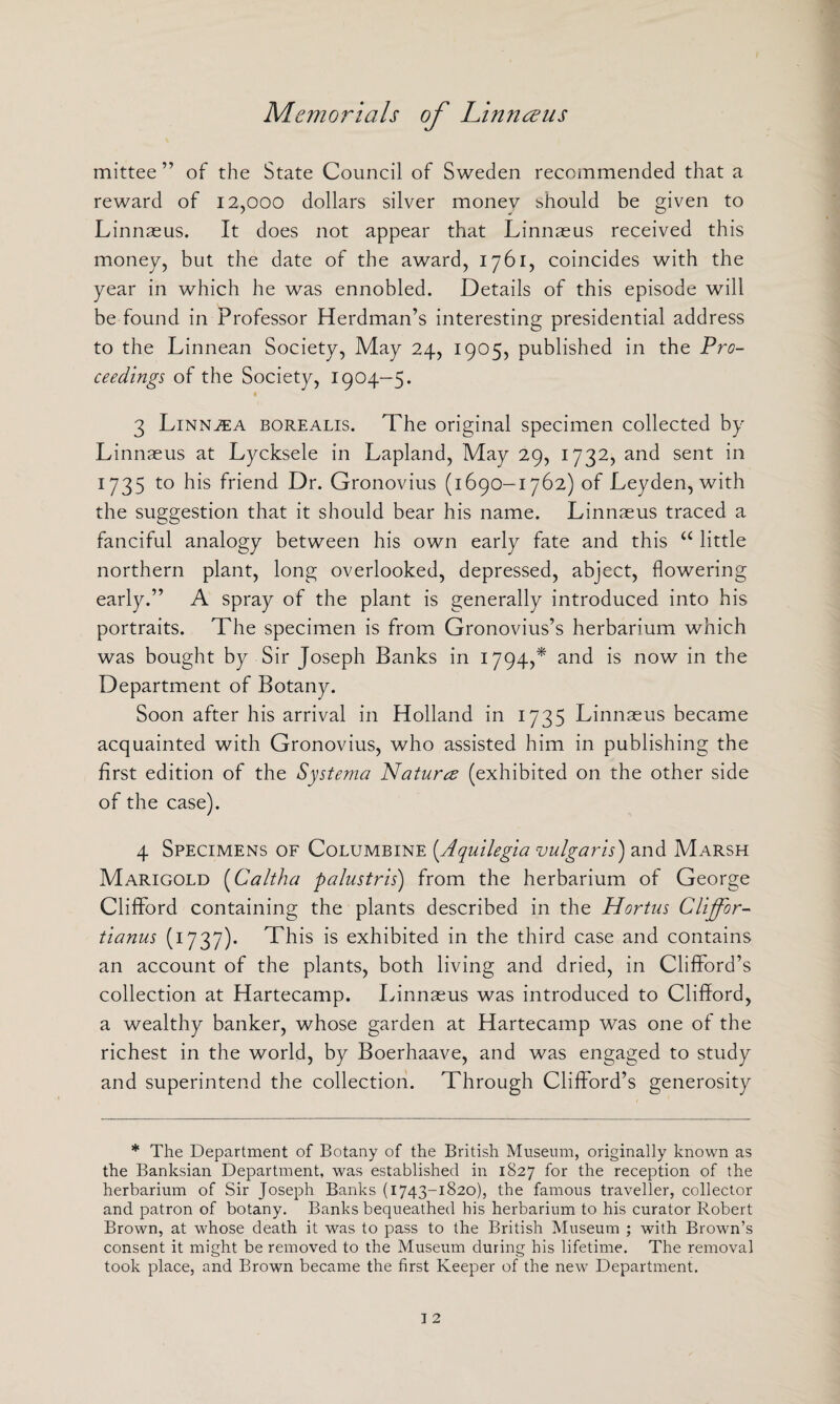 mittee ” of the State Council of Sweden recommended that a reward of 12,000 dollars silver money should be given to Linnaeus. It does not appear that Linnaeus received this money, but the date of the award, 1761, coincides with the year in which he was ennobled. Details of this episode will be found in Professor Herdman’s interesting presidential address to the Linnean Society, May 24, 1905, published in the Pro¬ ceedings of the Society, 1904-5. « 3 LiNNiEA borealis. The original specimen collected by Linnaeus at Lycksele in Lapland, May 29, 1732, and sent in 1735 to his friend Dr. Gronovius (1690-1762) of Leyden, with the suggestion that it should bear his name. Linnaeus traced a fanciful analogy between his own early fate and this u little northern plant, long overlooked, depressed, abject, flowering early.” A spray of the plant is generally introduced into his portraits. The specimen is from Gronovius’s herbarium which was bought by Sir Joseph Banks in 1794,* and is now in the Department of Botany. Soon after his arrival in Holland in 1735 Linnaeus became acquainted with Gronovius, who assisted him in publishing the first edition of the Systema Natures (exhibited on the other side of the case). 4 Specimens of Columbine (.Aquilegia vulgaris) and Marsh Marigold (Caltha palustris) from the herbarium of George Clifford containing the plants described in the Hortus Clijfor- tianus (1737). This is exhibited in the third case and contains an account of the plants, both living and dried, in Clifford’s collection at Hartecamp. Linnaeus was introduced to Clifford, a wealthy banker, whose garden at Hartecamp was one of the richest in the world, by Boerhaave, and was engaged to study and superintend the collection. Through Clifford’s generosity * The Department of Botany of the British Museum, originally known as the Banksian Department, was established in 1827 for the reception of the herbarium of Sir Joseph Banks (1743-1820), the famous traveller, collector and patron of botany. Banks bequeathed his herbarium to his curator Robert Brown, at whose death it was to pass to the British Museum ; with Brown’s consent it might be removed to the Museum during his lifetime. The removal took place, and Brown became the first Keeper of the new Department.