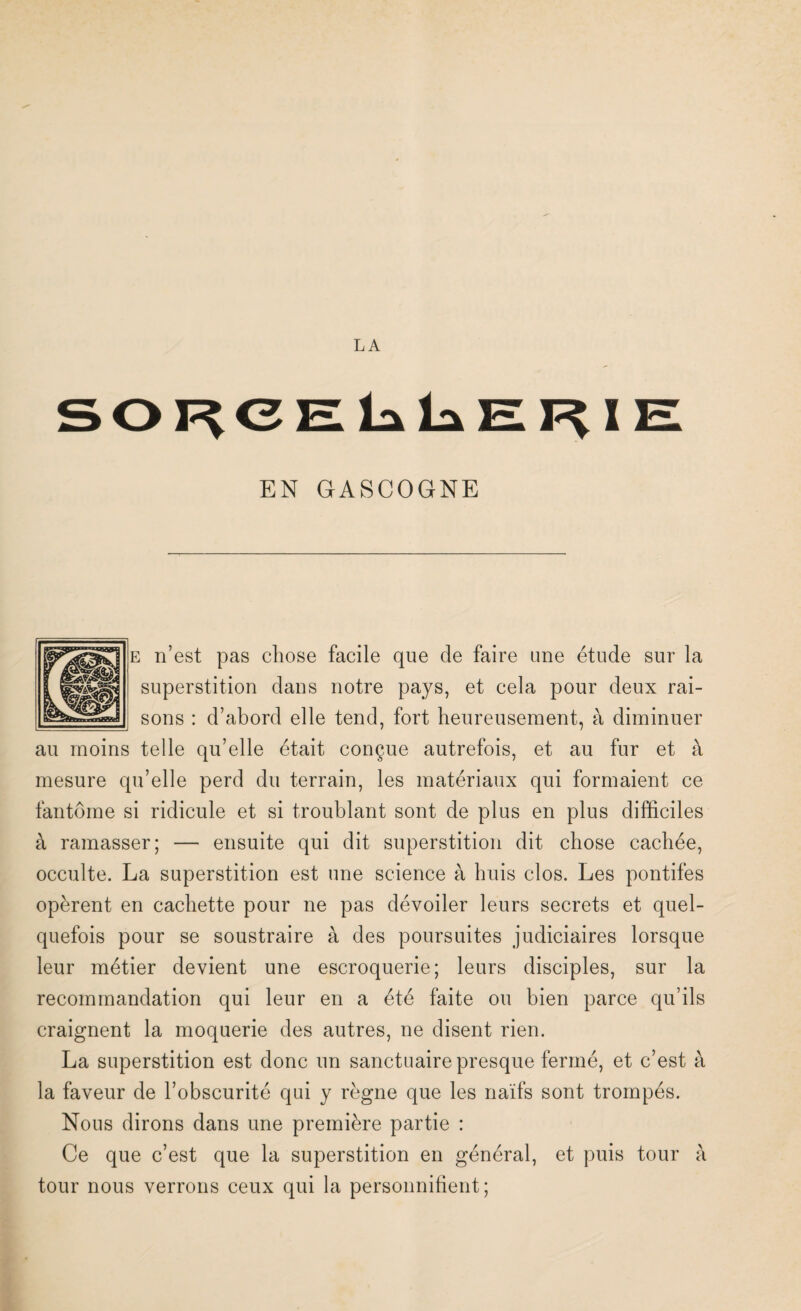 SORCELLERIE EN GASCOGNE e n’est pas chose facile que de faire une étude sur la superstition dans notre pays, et cela pour deux rai¬ sons : d’abord elle tend, fort heureusement, à diminuer au moins telle qu’elle était conçue autrefois, et au fur et à mesure qu’elle perd du terrain, les matériaux qui formaient ce fantôme si ridicule et si troublant sont de plus en plus difficiles à ramasser; — ensuite qui dit superstition dit chose cachée, occulte. La superstition est une science à huis clos. Les pontifes opèrent en cachette pour ne pas dévoiler leurs secrets et quel¬ quefois pour se soustraire à des poursuites judiciaires lorsque leur métier devient une escroquerie; leurs disciples, sur la recommandation qui leur en a été faite ou bien parce qu’ils craignent la moquerie des autres, ne disent rien. La superstition est donc un sanctuaire presque fermé, et c’est à la faveur de l’obscurité qui y règne que les naïfs sont trompés. Nous dirons dans une première partie : Ce que c’est que la superstition en général, et puis tour à tour nous verrons ceux qui la personnifient;