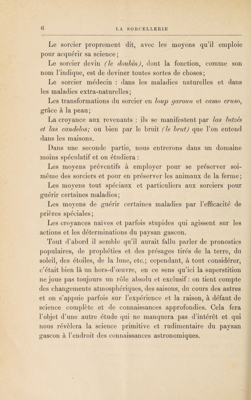 Le sorcier proprement dit, avec les moyens qu’il emploie pour acquérir sa science ; Le sorcier devin (le doubin), dont la fonction, comme son nom l’indique, est de deviner toutes sortes de choses; Le sorcier médecin : dans les maladies naturelles et dans les maladies extra-naturelles; Les transformations du sorcier en loup garoun et camo cruso, grâce à la peau; La croyance aux revenants : ils se manifestent par las lutzés et las candelos; ou bien par le bruit (le brut) que l’on entend dans les maisons. Dans une seconde partie, nous entrerons dans un domaine moins spéculatif et on étudiera : Les moyens préventifs à employer pour se préserver soi- même des sorciers et pour en préserver les animaux de la ferme; Les moyens tout spéciaux et particuliers aux sorciers pour guérir certaines maladies; Les moyens de guérir certaines maladies par l’efficacité de prières spéciales; Les croyances naïves et parfois stupides qui agissent sur les actions et les déterminations du paysan gascon. Tout d’abord il semble qu’il aurait fallu parler de pronostics populaires, de prophéties et des présages tirés de la terre, du soleil, des étoiles, de la lune, etc.; cependant, à tout considérer, c’était bien là un hors-d’œuvre, en ce sens qu’ici la superstition ne joue pas toujours un rôle absolu et exclusif: on tient compte des changements atmosphériques, des saisons, du cours des astres et on s’appuie parfois sur l’expérience et la raison, à défaut de science complète et de connaissances approfondies. Cela fera l’objet d’une autre étude qui ne manquera pas d’intérêt et qui nous révélera la science primitive et rudimentaire du paysan gascon à l’endroit des connaissances astronomiques.