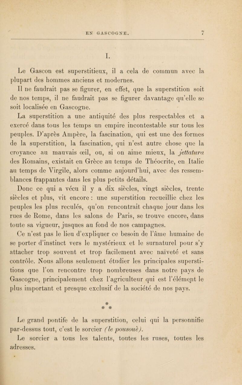 I. Le Gascon est superstitieux, il a cela de commun avec la plupart des hommes anciens et modernes. Il ne faudrait pas se figurer, en effet, que la superstition soit de nos temps, il ne faudrait pas se figurer davantage qu’elle se soit localisée en Gascogne. La superstition a une antiquité des plus respectables et a exercé dans tous les temps un empire incontestable sur tous les peuples. D’après Ampère, la fascination, qui est une des formes de la superstition, la fascination, qui n’est autre chose que la croyance au mauvais oeil, ou, si on aime mieux, la jettatura des Romains, existait en Grèce au temps de Théocrite, en Italie au temps de Virgile, alors comme aujourd’hui, avec des ressem¬ blances frappantes dans les plus petits détails. Donc ce qui a vécu il y a dix siècles, vingt siècles, trente siècles et plus, vit encore : une superstition recueillie chez les peuples les plus reculés, qu’on rencontrait chaque jour dans les rues de Rome, dans les salons de Paris, se trouve encore, dans toute sa vigueur, jusques au fond de nos campagnes. Ce n’est pas le lieu d’expliquer ce besoin de l’âme humaine de se porter d’instinct vers le mystérieux et le surnaturel pour s’y attacher trop souvent et trop facilement avec naïveté et sans contrôle. Nous allons seulement étudier les principales supersti¬ tions que l’on rencontre trop nombreuses dans notre pays de Gascogne, principalement chez l’agriculteur qui est l’élément le plus important et presque exclusif de la société de nos pays. * *k- Le grand pontife de la superstition, celui qui la personnifie par-dessus tout, c’est le sorcier (le pousouè). Le sorcier a tous les talents, toutes les ruses, toutes les adresses.