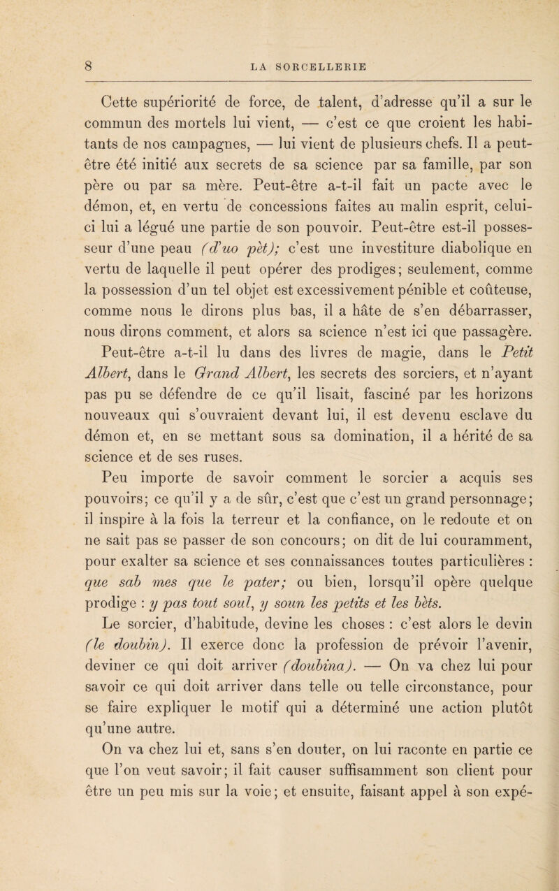 Cette supériorité de force, de talent, d'adresse qu’il a sur le commun des mortels lui vient, — c’est ce que croient les habi¬ tants de nos campagnes, —• lui vient de plusieurs chefs. Il a peut- être été initié aux secrets de sa science par sa famille, par son père ou par sa mère. Peut-être a-t-il fait un pacte avec le démon, et, en vertu de concessions faites au malin esprit, celui- ci lui a légué une partie de son pouvoir. Peut-être est-il posses¬ seur d’une peau (d)uo pet); c’est une investiture diabolique en vertu de laquelle il peut opérer des prodiges; seulement, comme la possession d’un tel objet est excessivement pénible et coûteuse, comme nous le dirons plus bas, il a hâte de s’en débarrasser, nous dirons comment, et alors sa science n’est ici que passagère. Peut-être a-t-il lu dans des livres de magie, dans le Petit Albert, dans le Grand Albert, les secrets des sorciers, et n’ayant pas pu se défendre de ce qu’il lisait, fasciné par les horizons nouveaux qui s’ouvraient devant lui, il est devenu esclave du démon et, en se mettant sous sa domination, il a hérité de sa science et de ses ruses. Peu importe de savoir comment le sorcier a acquis ses pouvoirs; ce qu’il y a de sûr, c’est que c’est un grand personnage; il inspire à la fois la terreur et la confiance, on le redoute et on ne sait pas se passer de son concours; on dit de lui couramment, pour exalter sa science et ses connaissances toutes particulières : que sab mes que le pater; ou bien, lorsqu’il opère quelque prodige : y pas tout soûl, y soun les petits et les bèts. Le sorcier, d’habitude, devine les choses : c’est alors le devin (le doubin). Il exerce donc la profession de prévoir l’avenir, deviner ce qui doit arriver (doubina). — On va chez lui pour savoir ce qui doit arriver dans telle ou telle circonstance, pour se faire expliquer le motif qui a déterminé une action plutôt qu’une autre. On va chez lui et, sans s’en douter, on lui raconte en partie ce que l’on veut savoir; il fait causer suffisamment son client pour être un peu mis sur la voie; et ensuite, faisant appel à son expé-