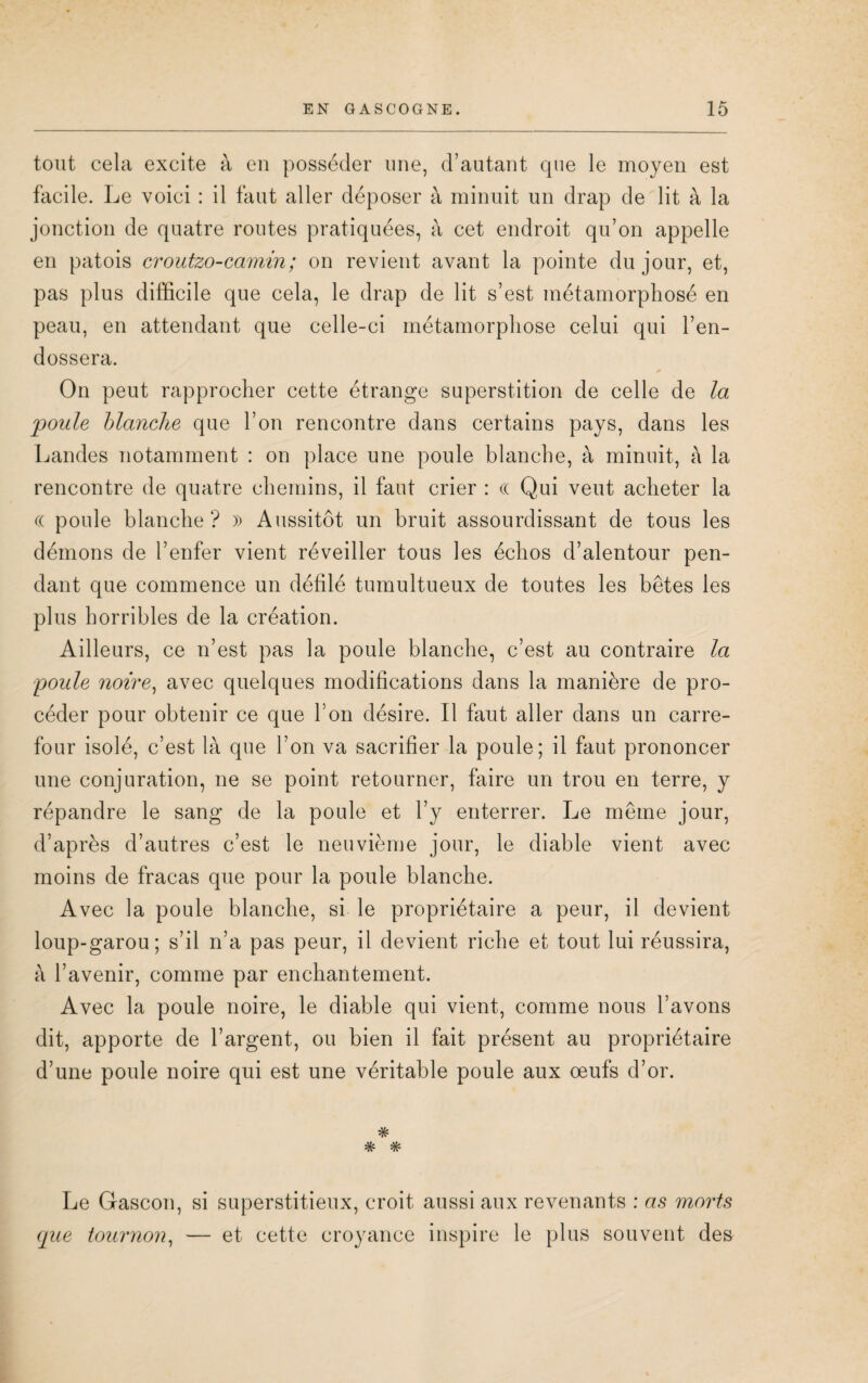 tout cela excite à en posséder une, d’autant que le moyen est facile. Le voici : il faut aller déposer à minuit un drap de lit à la jonction de quatre routes pratiquées, à cet endroit qu’on appelle en patois croutzo-camin; on revient avant la pointe du jour, et, pas plus difficile que cela, le drap de lit s’est métamorphosé en peau, en attendant que celle-ci métamorphose celui qui l’en¬ dossera. On peut rapprocher cette étrange superstition de celle de la poule blanche que l’on rencontre dans certains pays, dans les Landes notamment : on place une poule blanche, à minuit, à la rencontre de quatre chemins, il faut crier : « Qui veut acheter la (( poule blanche? » Aussitôt un bruit assourdissant de tous les démons de l’enfer vient réveiller tous les échos d’alentour pen¬ dant que commence un défilé tumultueux de toutes les bêtes les plus horribles de la création. Ailleurs, ce n’est pas la poule blanche, c’est au contraire la poule noire, avec quelques modifications dans la manière de pro¬ céder pour obtenir ce que l’on désire. Il faut aller dans un carre¬ four isolé, c’est là que l’on va sacrifier la poule; il faut prononcer une conjuration, ne se point retourner, faire un trou en terre, y répandre le sang de la poule et l’y enterrer. Le même jour, d’après d’autres c’est le neuvième jour, le diable vient avec moins de fracas que pour la poule blanche. Avec la poule blanche, si le propriétaire a peur, il devient loup-garou; s’il n’a pas peur, il devient riche et tout lui réussira, à l’avenir, comme par enchantement. Avec la poule noire, le diable qui vient, comme nous l’avons dit, apporte de l’argent, ou bien il fait présent au propriétaire d’une poule noire qui est une véritable poule aux œufs d’or. Le Gascon, si superstitieux, croit aussi aux revenants : as morts que tournon, — et cette croyance inspire le plus souvent des