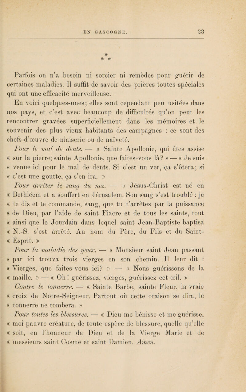 # TT W Parfois on n’a besoin ni sorcier ni remèdes pour guérir de certaines maladies. Il suffit de savoir des prières toutes spéciales qui ont une efficacité merveilleuse. En voici quelques-unes; elles sont cependant peu usitées dans nos pays, et c’est avec beaucoup de difficultés qu’on peut les rencontrer gravées superficiellement dans les mémoires et le souvenir des plus vieux habitants des campagnes : ce sont des chefs-d’œuvre de niaiserie ou de naïveté. Pour le mal de dents. — cc Sainte Apollonie, qui êtes assise (( sur la pierre; sainte Apollonie, que faites-vous là? » — ((Je suis (( venue ici pour le mal de dents. Si c’est un ver, ça s’ôtera; si (( c’est une goutte, ça s’en ira. » Pour arrêter le sang du nez. — (( Jésus-Christ est né en (( Bethléem et a souffert en Jérusalem. Son sang s’est troublé : je « te dis et te commande, sang, que tu t’arrêtes par la puissance (( de Dieu, par l’aide de saint Fiacre et de tous les saints, tout (( ainsi que le Jourdain dans lequel saint Jean-Baptiste baptisa (( N.-S. s’est arrêté. Au nom du Père, du Fils et du Saint- (( Esprit. » Pour la maladie des yeux. — (( Monsieur saint Jean passant « par ici trouva trois vierges en son chemin. Tl leur dit : (( Vierges, que faites-vous ici? )) — (( Nous guérissons de la « maille. x> — « Oh ! guérissez, vierges, guérissez cet œil. » Contre le tonnerre. — « Sainte Barbe, sainte Fleur, la vraie (( croix de Notre-Seigneur. Partout oïi cette oraison se dira, le « tonnerre ne tombera. )) Pour toutes les blessures. — « Dieu me bénisse et me guérisse, (( moi pauvre créature, de toute espèce de blessure, quelle qu’elle (( soit, en l’honneur de Dieu et de la Vierge Marie et de (( messieurs saint Cosme et saint Damien. Amen.