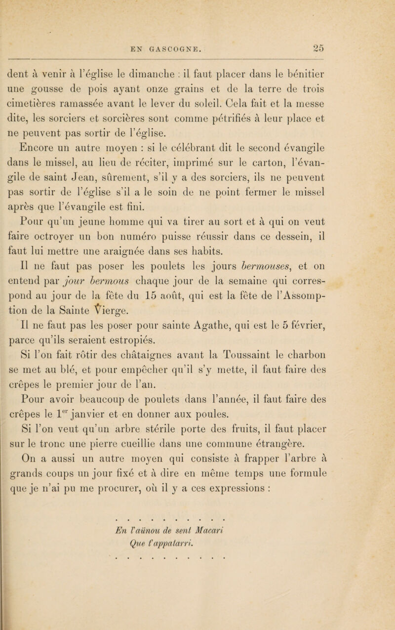 dent à venir à l’église le dimanche : il faut placer dans le bénitier une gousse de pois ayant onze grains et de la terre de trois cimetières ramassée avant le lever du soleil. Cela fait et la messe dite, les sorciers et sorcières sont comme pétrifiés à leur place et ne peuvent pas sortir de l’église. Encore un autre moyen : si le célébrant dit le second évangile dans le missel, au lieu de réciter, imprimé sur le carton, l’évan¬ gile de saint Jean, sûrement, s’il y a des sorciers, ils ne peuvent pas sortir de l’église s’il a le soin de ne point fermer le missel après que l’évangile est fini. Pour qu’un jeune homme qui va tirer au sort et à qui on veut faire octroyer un bon numéro puisse réussir dans ce dessein, il faut lui mettre une araignée dans ses habits. Il ne faut pas poser les poulets les jours bermouses, et on entend par jour bermous chaque jour de la semaine qui corres¬ pond au jour de la fête du 15 août, qui est la fête de l’Assomp¬ tion de la Sainte Ÿierge. Il ne faut pas les poser pour sainte Agathe, qui est le 5 février, parce qu’ils seraient estropiés. Si l’on fait rôtir des châtaignes avant la Toussaint le charbon se met au blé, et pour empêcher qu’il s’y mette, il faut faire des crêpes le premier jour de l’an. Pour avoir beaucoup de poulets dans l’année, il faut faire des crêpes le 1er janvier et en donner aux poules. Si l’on veut qu’un arbre stérile porte des fruits, il faut placer sur le tronc une pierre cueillie dans une commune étrangère. On a aussi un autre moyen qui consiste à frapper l’arbre à grands coups un jour fixé et à dire en même temps une formule que je n’ai pu me procurer, ou il y a ces expressions : En Vaünou de sent Macari Que fappatarri.