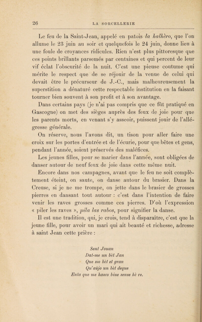 Le feu de la Saint-Jean, appelé en patois la halhèro, que l’on allume le 23 juin au soir et quelquefois le 24 juin, donne lieu à une foule de croyances ridicules. Rien n’est plus pittoresque que ces points brillants parsemés par centaines et qui percent de leur vif éclat l’obscurité de la nuit. C’est une pieuse coutume qui mérite le respect que de se réjouir de la venue de celui qui devait être le précurseur de J.-C., mais malheureusement la superstition a dénaturé cette respectable institution en la faisant tourner bien souvent à son profit et à son avantage. Dans certains pays (je n’ai pas compris que ce fût pratiqué en Gascogne) on met des sièges auprès des feux de joie pour que les parents morts, en venant s’y asseoir, puissent jouir de l’allé¬ gresse générale. On réserve, nous l’avons dit, un tison pour aller faire une croix sur les portes d’entrée et de l’écurie, pour que bêtes et gens, pendant l’année, soient préservés des maléfices. Les jeunes filles, pour se marier dans l’année, sont obligées de danser autour de neuf feux de joie dans cette même nuit. Encore dans nos campagnes, avant que le feu ne soit complè¬ tement éteint, on saute, on danse autour du brasier. Dans la Creuse, si je ne me trompe, on jette dans le brasier de grosses pierres en dansant tout autour : c’est dans l’intention de faire venir les raves grosses comme ces pierres. D’où l’expression « piler les raves », pila las rabos, pour signifier la danse. Il est une tradition, qui, je crois, tend à disparaître, c’est que la jeune fille, pour avoir un mari qui ait beauté et richesse, adresse à saint Jean cette prière : Sent Jouan Dat-me un b et J an Que sio bèt et gran Qiïaüjo un bèt deque Enta que me hasco biue sense hè re.