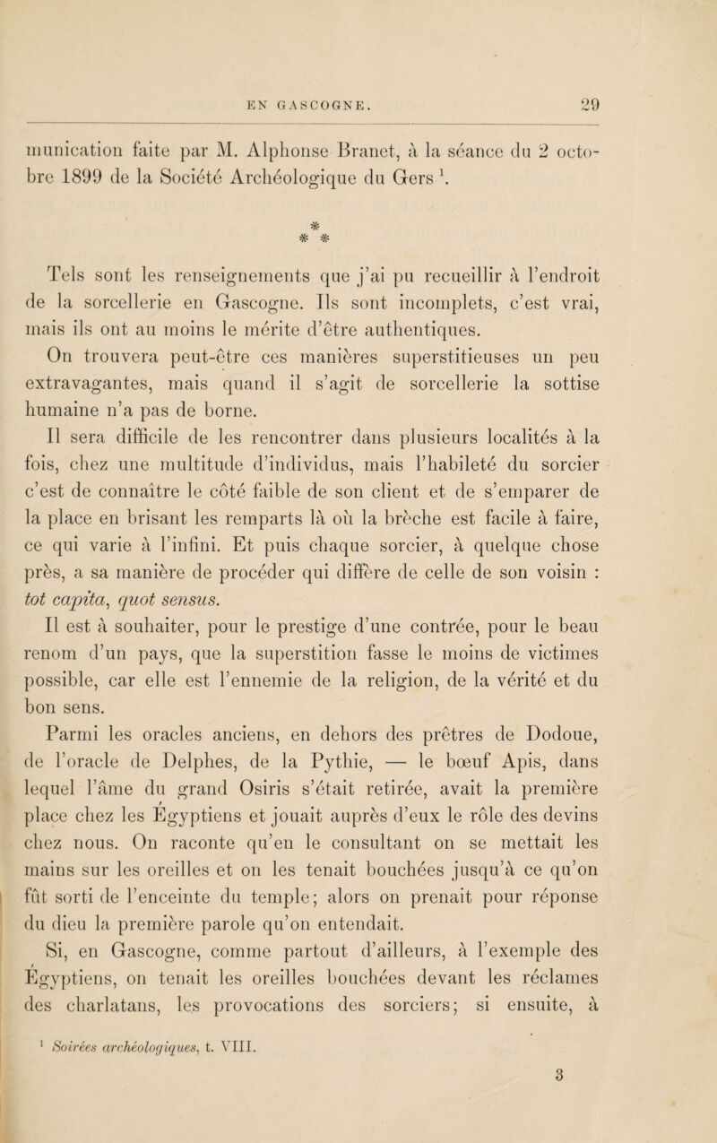 munication faite par M. Alphonse Branet, à la séance du 2 octo¬ bre 1899 de la Société Archéologique du Gers h Tels sont les renseignements que j’ai pu recueillir à l’endroit de la sorcellerie en Gascogne. Ils sont incomplets, c’est vrai, mais ils ont au moins le mérite d’être authentiques. On trouvera peut-être ces manières superstitieuses un peu extravagantes, mais quand il s’agit de sorcellerie la sottise humaine n’a pas de borne. Il sera difficile de les rencontrer dans plusieurs localités à la fois, chez une multitude d’individus, mais l’habileté du sorcier c’est de connaître le côté faible de son client et de s’emparer de la place en brisant les remparts là oîi la brèche est facile à faire, ce qui varie à l’infini. Et puis chaque sorcier, à quelque chose près, a sa manière de procéder qui diffère de celle de son voisin : tôt cajpita, quoi sensus. Il est à souhaiter, pour le prestige d’une contrée, pour le beau renom d’un pays, que la superstition fasse le moins de victimes possible, car elle est l’ennemie de la religion, de la vérité et du bon sens. Parmi les oracles anciens, en dehors des prêtres de Dodoue, de l’oracle de Delphes, de la Pythie, — le boeuf Apis, dans lequel l’âme du grand Osiris s’était retirée, avait la première place chez les Egyptiens et jouait auprès d’eux le rôle des devins chez nous. On raconte qu’en le consultant on se mettait les mains sur les oreilles et on les tenait bouchées jusqu’à ce qu’on fût sorti de l’enceinte du temple; alors on prenait pour réponse du dieu la première parole qu’on entendait. Si, en Gascogne, comme partout d’ailleurs, à l’exemple des Egyptiens, on tenait les oreilles bouchées devant les réclames des charlatans, les provocations des sorciers; si ensuite, à 1 Soirées archéologiques, t. VIII. 3