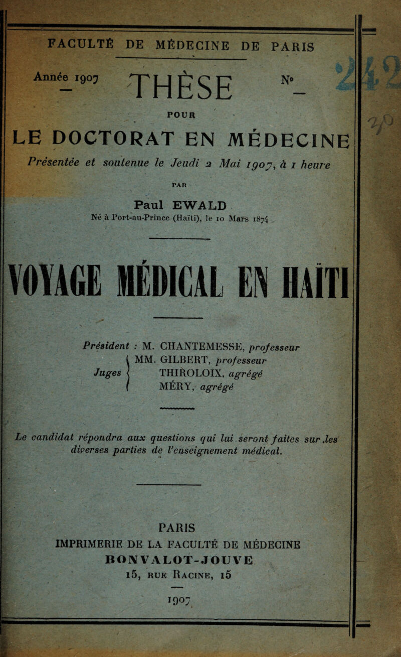 Année 1905 THÈSE N« POUR LE DOCTORAT EN MÉDECINE Présentée et soutenue le Jeudi 2 Mai igoy, à i heure PAR Paul EWALD Né à Port-au-Prince (Haïti), le lo Mars 1874 VOYIÜE HEDICIL en HAITI Président : M. GHANTEMESSE, professeur MM. GILBERT, professeur Juges ^ THIROLOIX, agrégé MÉRY, agrégé Le candidat répondra aux questions qui lui seront faites sur Jes diçerses parties de Venseignement médical. 0^- PARIS IMPRIMERIE DE LA FACULTÉ DE MÉDECINE BOIVVALOT-JOUVE i5, RUE Racine, i6 190 l