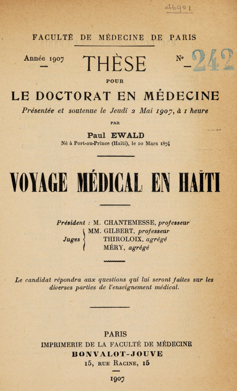 Année 190J THESE ‘-Ai' POUR LE DOCTORAT EN MÉDECINE Présentée et soutenue le Jeudi 2 Mai igoy^ à i heure PAR Paul EWALD Né à Port-au-Prince (Haïti), le lo Mars 1874 MAGE MÉDICAL EN HAtTl Président : M. GHANTEMESSE, professeur l MM. GILBERT, professeur Juges I THIROLOIX, agrégé I MÉRY, agrégé Le candidat répondra aux questions qui lui seront faites sur les diverses parties de Venseignement médical. PARIS IMPRIMERIE DE LA FACULTÉ DE MÉDECINE BOIVVALOT-JOUVE i5, RUE Racine, i5 igoj