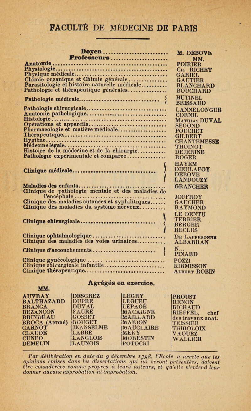 Doyen. Professeurs. Anatomie.. Physiologie... Physique médicale. Chimie organique et Chimie générale. Parasitologie et histoire naturelle médicale Pathologie et thérapeutique générales. Pathologie médicale... Pathologie chirurgicale. Anatomie pathologique. Histologie.. Opérations et appareils. Pharmacologie et matière médicale.. Thérapeutique. Hygiène. Médecine légale. Histoire de la médecine et de la chirurgie.. Pathologie expérimentale et comparée.. Clinique médicale... Maladies des enfants. Clinique de pathologie mentale et des maladies de l'encéphale. Clinique des maladies cutanées et syphilitiques.. Clinique des maladies du système nerveux. Clinique chirurgicale Clinique ophtalmologique... Clinique des maladies des voies urinaires M. DEBOVh MM. POIRIER Ch. RICHET CARTEL GAUTIER BLANCHARD BOUCHARD HUTINEL BRISSAUD LANNELONGUB CORNIL Mathias DU VAL SECOND POUCHET GILBERT CHANTEMESSE THOINOT DEJERINE ROGER HAYEM DIEULAFOY DEBOVE LANDOUZY GRANCHER JOFFROY GAUCHER RAYMOND LE DENTU TERRIER BERGER RECLUS De Lapersonnb ALBARRAN Clinique d'accouchements ...., Clinique gynécologique. Clinique chirurgicale infantile Clinique thérapeutique. N... PINARD POZZI KIRMISSON Albert ROBIN MM. Abrégés en exercice. AUVRAY DESGREZ legry BALTHAZARD DUPRE LEGUEU BRaNCA DUVAL LEPAGE BEZaNCON FAURE MACAiGNE BRINDEAU GOSSET MAILLARD BROCA (André) GOUGET MARION CARNOT JE ANSELME MAUCLAIRE MERY CLAUDE LABBE CUNEO Langlois MORESTIN DEMELIN LAUNOIS POTOCKI PROUST RENON RICHAUD R1EFFEL, chef des travaux anat. TEISSÏER THIROLOIX VAQUEZ ^vallïch Par délibération en date du g décembre ipgS, VEcole a arrêté qne les opinions émises dans les dissertations qui lui seront présentées, doivent être considérées comme propres à leurs auteurs, et quelle n’entend leur donner aucune approbation ni improbation.