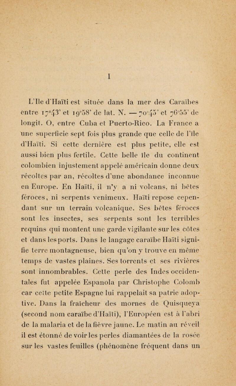 I L’IIe d'Haïti est située clans la mer des Caraïbes entre de lat. N. — ^o°45’ et ;ÿG°55’ de longit. O, entre Cuba et Puerto-Rico. La France a une su})erOcie sept fois plus grande que celle de Tîle d’IIaïti. Si cette dernière est plus petite, elle est aussi l)ien plus fertile. Cette belle île du continent colombien injustement appelé américain donne deux récoltes par an, récoltes d’une abondance inconnue en Europe. En Haïti, il n’y a ni volcans, ni bêtes féroces, ni serpents venimeux. Haïti repose cepen¬ dant sur un terrain volcanique. Ses bêtes féroces sont les insectes, ses serpents sont les terribles recjuins qui montent une garde vigilante sur les côtes et dans les ports. Dans le langage caraïbe Haïti signi¬ fie terre montagneuse, bien c[u’on y trouve en même temps de vastes plaines. Ses torrents et ses rivières sont innombrables. Cette perle des Indes occiden¬ tales fut appelée Espanola par Christophe Colomb car cette petite Espagne lui rappelait sa patrie adop¬ tive. Dans la fraîcheur des mornes de Quisqueya (second nom caraïbe d’Haïli), l’Européen est k fabri de la malaria et de la fièvre jaune. Le matin au réveil il est étonné de voiries perles diamantées de la rosée sur les vastes feuilles (phénomène fréquent dans un