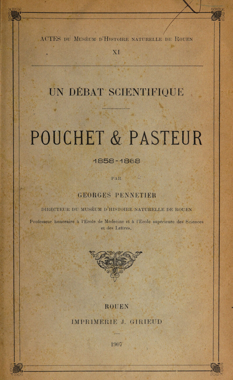 XI UN DÉBAT SCIENTIFIQUE POUCHET & PASTEUR -1858--1868 GEORGES P ENDETTER DIRECTEUR DU MUSÉUM D'HISTOIRE NATURELLE DE ROUEN V.:' ■ , ? ■ . '; ( , . # • ‘ . T., ' //[■ ■ Professeur honoraire à PEcole de Médecine et à l’Ecole supérieure des Sciences et des Lettres, ROUEN IMPRIMER UE J. GTRIEUD 1907