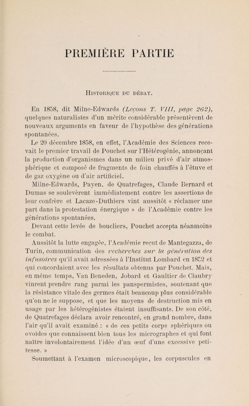 PREMIÈRE PARTIE Historique du débat. En 1858, dit Milne-Edwards (Leçons T. VIII, page 262), quelques naturalistes d'un mérite considérable présentèrent de nouveaux arguments en faveur de l’hypothèse des générations spontanées. Le 20 décembre 1858, en effet, l’Académie des Sciences rece¬ vait le premier travail de Pouchet sur l’ITétérogénie, annonçant la production d’organismes dans un milieu privé d’air atmos¬ phérique et composé de fragments de foin chauffés à l’étuve et de gaz oxygène ou d’air artificiel. Milne-Edwards, Payen. de Quatrefages, Claude Bernard et Dumas se soulevèrent immédiatement contre les assertions de leur confrère et Lacaze-Duthiers vint aussitôt « réclamer une part dans la protestation énergique » de l’Académie contre les générations spontanées. Devant cette levée de boucliers, Pouchet accepta néanmoins le combat. Aussitôt la lutte engagée, l’Académie reçut de Mantegazza, de Turin, communication des recherches sur la génération des infusoires qu’il avait adressées à l’Institut Lombard en 1852 et qui concordaient avec les résultats obtenus par Pouchet. Mais, en même temps, Yan Beneden, Jobard et Gaultier de Claubry vinrent prendre rang parmi les panspermistes, soutenant que la résistance vitale des germes était beaucoup plus considérable qu’on ne le suppose, et que les moyens de destruction mis en usage par les hétérogénistes étaient insuffisants. De son côté, de Quatrefages déclara avoir rencontré, en grand nombre, dans l’air qu’il avait examiné : « de ces petits corps sphériques ou ovoïdes que connaissent bien tous les micrographes et qui font naître involontairement l’idée d’un œuf d’une excessive peti¬ tesse. » Soumettant à l’examen microscopique, les corpuscules en