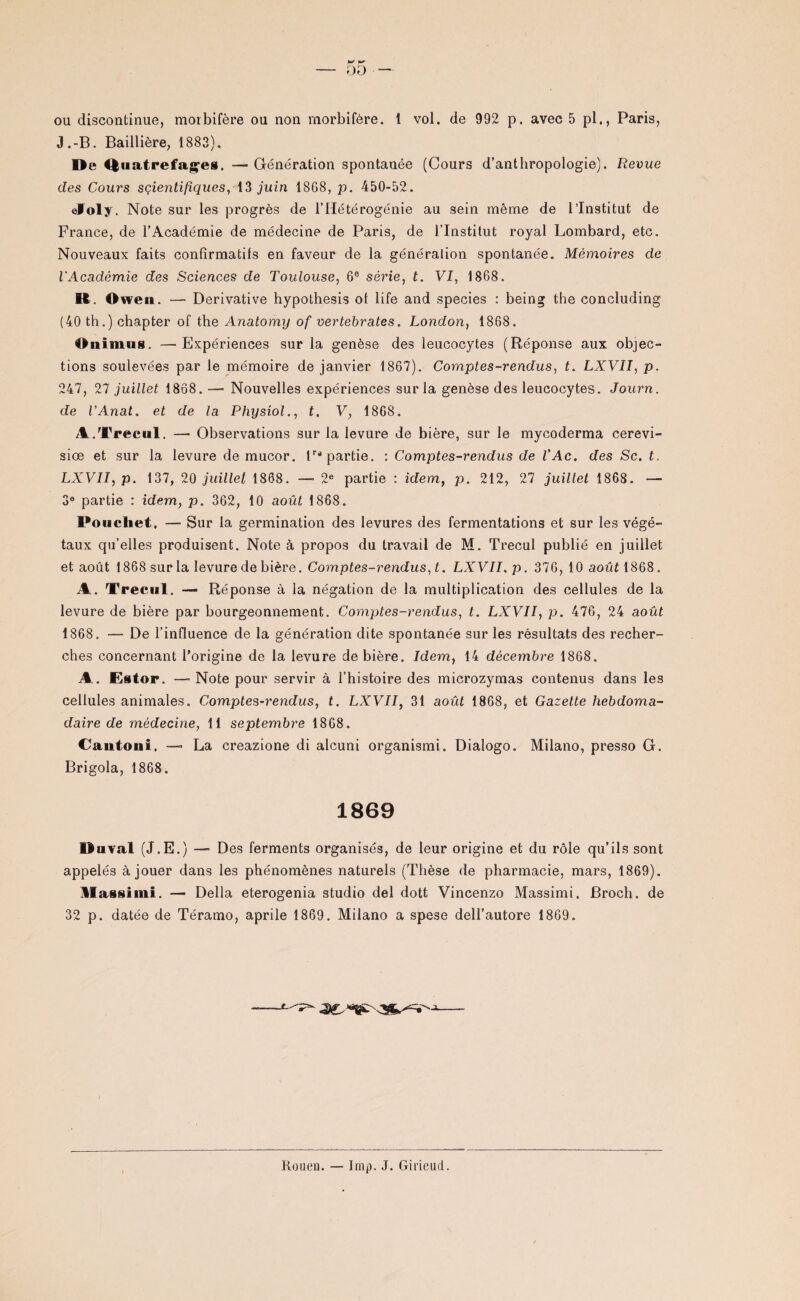 J.-B. Baillière, 1883), De Ruatrefages. — Génération spontanée (Cours d’anthropologie). Revue des Cours sçientifiques, 13 juin 1868, p. 450-52. ©Joly. Note sur les progrès de l’Hétérogénie au sein même de l’Institut de France, de l’Académie de médecine de Paris, de l’Institut royal Lombard, etc. Nouveaux faits confirmatifs en faveur de la génération spontanée. Mémoires de l'Académie des Sciences de Toulouse, 6e série, t. VI, 1868. R. Owen. —■ Dérivative hypothesis of life and species : being the concluding (40 th.) chapter of the Anatomy of vertebrates. London, 1868. il iiimus. —Expériences sur la genèse des leucocytes (Réponse aux objec¬ tions soulevées par le mémoire de janvier 1867). Comptes-rendus, t. LXVII, p. 247, 27 juillet 1868. — Nouvelles expériences sur la genèse des leucocytes. Journ. de l’Anat. et de la Physiol., t. V, 1868. A. Trecul. — Observations sur la levure de bière, sur le mycoderma cerevi- siœ et sur la levure de mucor. Impartie. : Comptes-rendus de l'Ac. des Sc. t. LXVII, p. 137, 20 juillet 1868. —■ 2e partie : idem, p. 212, 27 juillet 1868. — 3e partie : idem, p. 362, 10 août 1868. Poucliet, —■ Sur la germination des levures des fermentations et sur les végé¬ taux qu’elles produisent. Note à propos du travail de M. Trecul publié en juillet et août 1868 sur la levure de bière. Comptes-rendus, t. LXVII, p. 376, 10 août 1868. A. Trecul. — Réponse à la négation de la multiplication des cellules de la levure de bière par bourgeonnement. Comptes-rendus, t. LXVII, p. 476, 24 août 1868. — De l’influence de la génération dite spontanée sur les résultats des recher¬ ches concernant l’origine de la levure de bière. Idem, 14 décembre 1868. A.. Ester, — Note pour servir à l’histoire des microzymas contenus dans les cellules animales. Comptes-rendus, t. LXVII, 31 août 1868, et Gazette hebdoma¬ daire de médecine, 11 septembre 1868. Cantoni. — La creazione di alcuni organismi. Dialogo. Milano, presso G. Brigola, 1868. 1869 Duval (J.E.) —■ Des ferments organisés, de leur origine et du rôle qu’ils sont appelés à jouer dans les phénomènes naturels (Thèse de pharmacie, mars, 1869). U assiini. — Délia eterogenia studio del dott Vincenzo Massimi. Broch. de 32 p. datée de Téramo, aprile 1869. Milano a spese dell’autore 1869. Rouen. — lmp. J. Girieud.