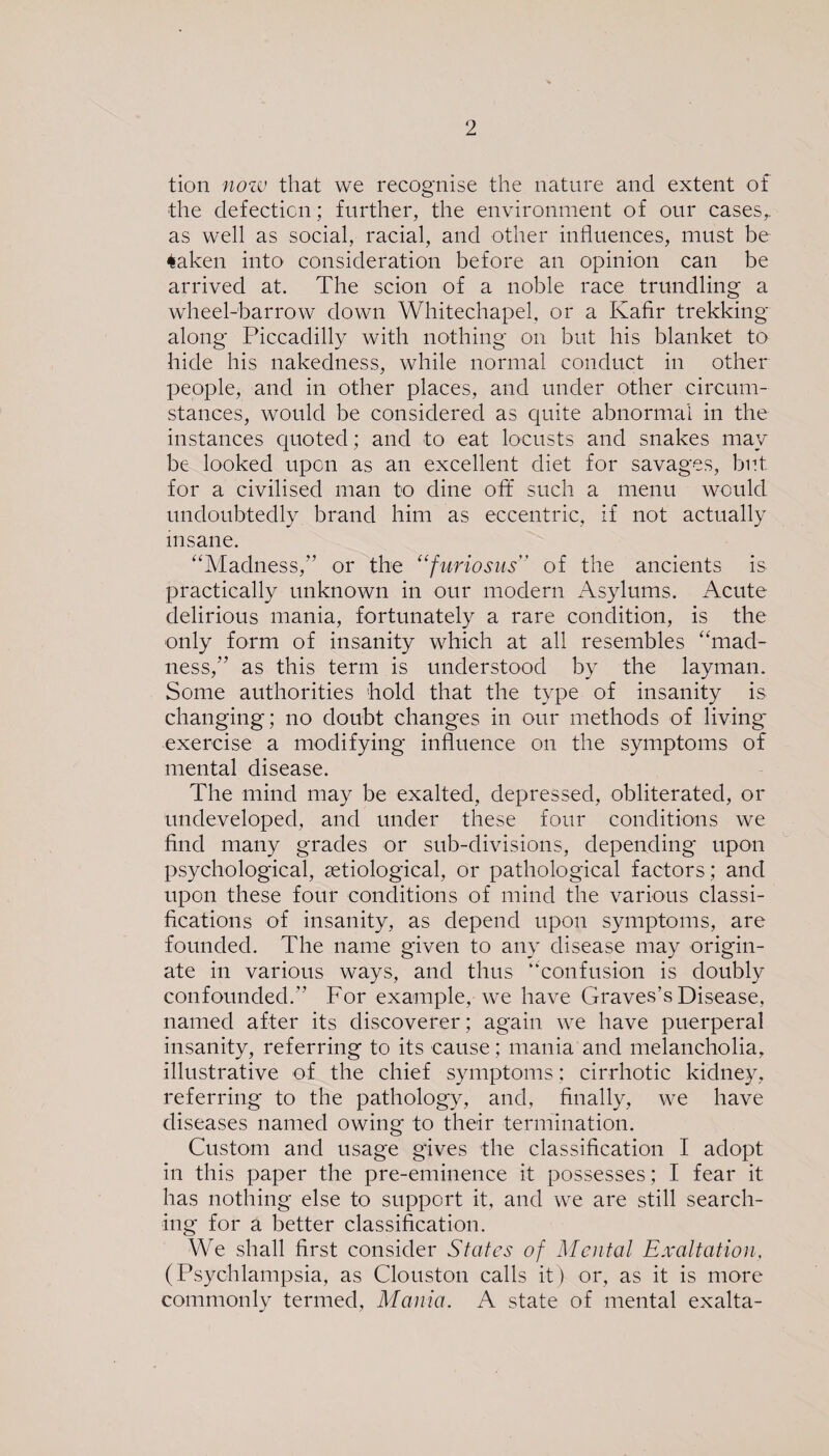 tion now that we recognise the nature and extent of the defection; further, the environment of our cases,, as well as social, racial, and other influences, must be *aken into consideration before an opinion can be arrived at. The scion of a noble race trundling a wheel-barrow down Whitechapel, or a Kafir trekking along Piccadilly with nothing on but his blanket to hide his nakedness, while normal conduct in other people, and in other places, and under other circum¬ stances, would be considered as quite abnormal in the instances quoted; and to eat locusts and snakes may be looked upon as an excellent diet for savages, but for a civilised man to dine oft such a menu would undoubtedly brand him as eccentric, if not actually insane. “Madness,” or the “furiosus of the ancients is practically unknown in our modern Asylums. Acute delirious mania, fortunately a rare condition, is the only form of insanity which at all resembles “mad¬ ness,” as this term is understood by the layman. Some authorities hold that the type of insanity is changing; no doubt changes in our methods of living exercise a modifying influence on the symptoms of mental disease. The mind may be exalted, depressed, obliterated, or undeveloped, and under these four conditions we find many grades or sub-divisions, depending upon psychological, ^etiological, or pathological factors; and upon these four conditions of mind the various classi¬ fications of insanity, as depend upon symptoms, are founded. The name given to any disease may origin¬ ate in various ways, and thus “confusion is doubly confounded.” For example, we have Graves’s Disease, named after its discoverer; again we have puerperal insanity, referring to its cause; mania and melancholia, illustrative of the chief symptoms: cirrhotic kidney, referring to the pathology, and, finally, we have diseases named owing to their termination. Custom and usage gives the classification I adopt in this paper the pre-eminence it possesses; I fear it has nothing else to support it, and we are still search¬ ing for a better classification. We shall first consider States of Mental Exaltation, (Psychlampsia, as Clouston calls it) or, as it is more commonly termed, Mania. A state of mental exalta-