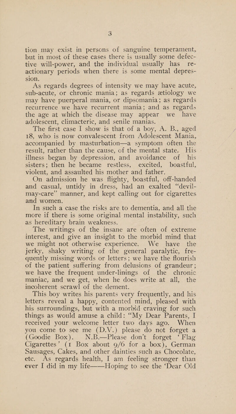 but in most of these cases there is usually some defec¬ tive will-power, and the individual usually has re¬ actionary periods when there is some mental depres¬ sion. As regards degrees of intensity we may have acute, sub-acute, or chronic mania; as regards aetiology we may have puerperal mania, or dipsomania; as regards recurrence we have recurrent mania; and as regards the age at which the disease may appear we have adolescent, climacteric, and senile manias. The first case I show is that of a boy, A. B., aged 18, who is now convalescent from Adolescent Mania,, accompanied by masturbation—a symptom often the result, rather than the cause, of the mental state. His illness began by depression, and avoidance of his sisters; then he became restless, excited, boastful, violent, and assaulted his mother and father. On admission he was flighty, boastful, off-handed and casual, untidy in dress, had an exalted “devil- may-care” manner, and kept calling out for cigarettes and women. In such a case the risks are to dementia, and all the more if there is some original mental instability, such as hereditary brain weakness. The writings of the insane are often of extreme interest, and give an insight to the morbid mind that we might not otherwise experience. We have the jerky, shaky writing of the general paralytic, fre¬ quently missing words or letters; we have the flourish of the patient suffering from delusions of grandeur; we have the frequent under-linings of the chronic maniac, and we get, when he does write at all, the incoherent scrawl of the dement. This boy writes his parents very frequently, and his letters reveal a happy, contented mind, pleased with his surroundings, but with a morbid craving for such things as would amuse a child: “My Dear Parents, I received your welcome letter two days ago. When you come to see me (D.V.) please do not forget a (Goodie Box). N.B.—Please don’t forget 4 Flag Cigarettes ’ (i Box about 9/6 for a box), German Sausages, Cakes, and other dainties such as Chocolate, etc. As regards health, I am feeling stronger than ever I did in my life-Hoping to see the 4Dear Old