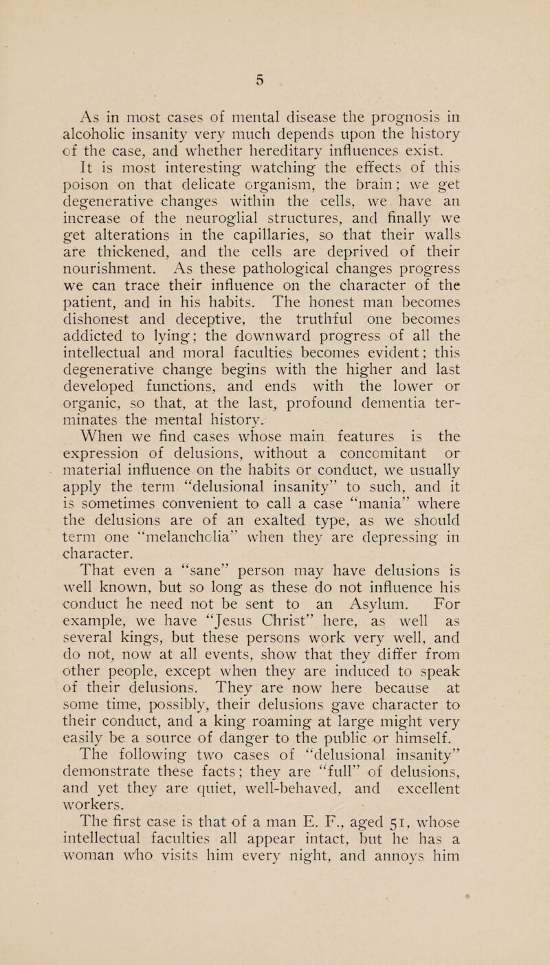 As in most cases of mental disease the prognosis in alcoholic insanity very much depends upon the history of the case, and whether hereditary influences exist. It is most interesting watching the effects of this poison on that delicate organism, the brain; we get degenerative changes within the cells, we have an increase of the neuroglial structures, and finally we get alterations in the capillaries, so that their walls are thickened, and the cells are deprived of their nourishment. As these pathological changes progress we can trace their influence on the character of the patient, and in his habits. The honest man becomes dishonest and deceptive, the truthful one becomes addicted to lying; the downward progress of all the intellectual and moral faculties becomes evident; this degenerative change begins with the higher and last developed functions, and ends with the lower or organic, so that, at the last, profound dementia ter¬ minates the mental history. When we find cases whose main features is the expression of delusions, without a concomitant or material influence on the habits or conduct, we usually apply the term “delusional insanity” to such, and it is sometimes convenient to call a case “mania” where the delusions are of an exalted type, as we should term one “melancholia” when they are depressing in character. That even a “sane” person may have delusions is well known, but so long as these do not influence his conduct he need not be sent to an Asylum. For example, we have “Jesus Christ” here, as well as several kings, but these persons work very well, and do not, now at all events, show that they differ from other people, except when they are induced to speak of their delusions. They are now here because at some time, possibly, their delusions gave character to their conduct, and a king roaming at large might very easily be a source of danger to the public or himself. The following two cases of “delusional insanity” demonstrate these facts; they are “full” of delusions, and yet they are quiet, well-behaved, and excellent workers. The first case is that of a man E. I7., aged 51, whose intellectual faculties all appear intact, but he has a woman who visits him every night, and annoys him