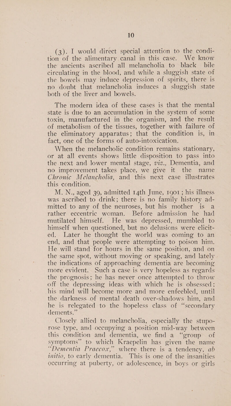 (3). I would direct special attention to the condi¬ tion of the alimentary canal in this case. We know the ancients ascribed all melancholia to black bile circulating in the blood, and while a sluggish state of the bowels may induce depression of spirits, there is no doubt that melancholia induces a sluggish state both of the liver and bowels. The modern idea of these cases is that the mental state is due to an accumulation in the system of some toxin, manufactured in the organism, and the result of metabolism of the tissues, together with failure of the eliminatory apparatus; that the condition is, in fact, one of the forms of auto-intoxication. When the melancholic condition remains stationary, or at all events shows little disposition to pass into the next and lower mental stage, viz., Dementia, and no improvement takes place, we give it the name Chronic Melancholia, and this next case illustrates this condition. M. N., aged 39, admitted 14th June, 1901; his illness was ascribed to drink; there is no family history ad¬ mitted to any of the neuroses, but his mother is a rather eccentric woman. Before admission he had mutilated himself. He was depressed, mumbled to himself when questioned, but no delusions were elicit¬ ed. Later he thought the world was coming to an end, and that people were attempting to poison him. He will stand for hours in the same position, and on the same spot, without moving or speaking, and lately the indications of approaching dementia are becoming more evident. Such a case is very hopeless as regards the prognosis ; he has never once attempted to throw off the depressing ideas with which he is obsessed; his mind will become more and more enfeebled, until the darkness of mental death over-shadows him, and he is relegated to the hopeless class of “secondary dements.” Closely allied to melancholia, especially the stupo- rose type, and occupying a position mid-way between this condition and dementia, we find a “group of symptoms to which Kraepelin has given the name “Dementia Praecox” where there is a tendency, ab initio, to early dementia. This is one of the insanities occurring at puberty, or adolescence, in boys or girls