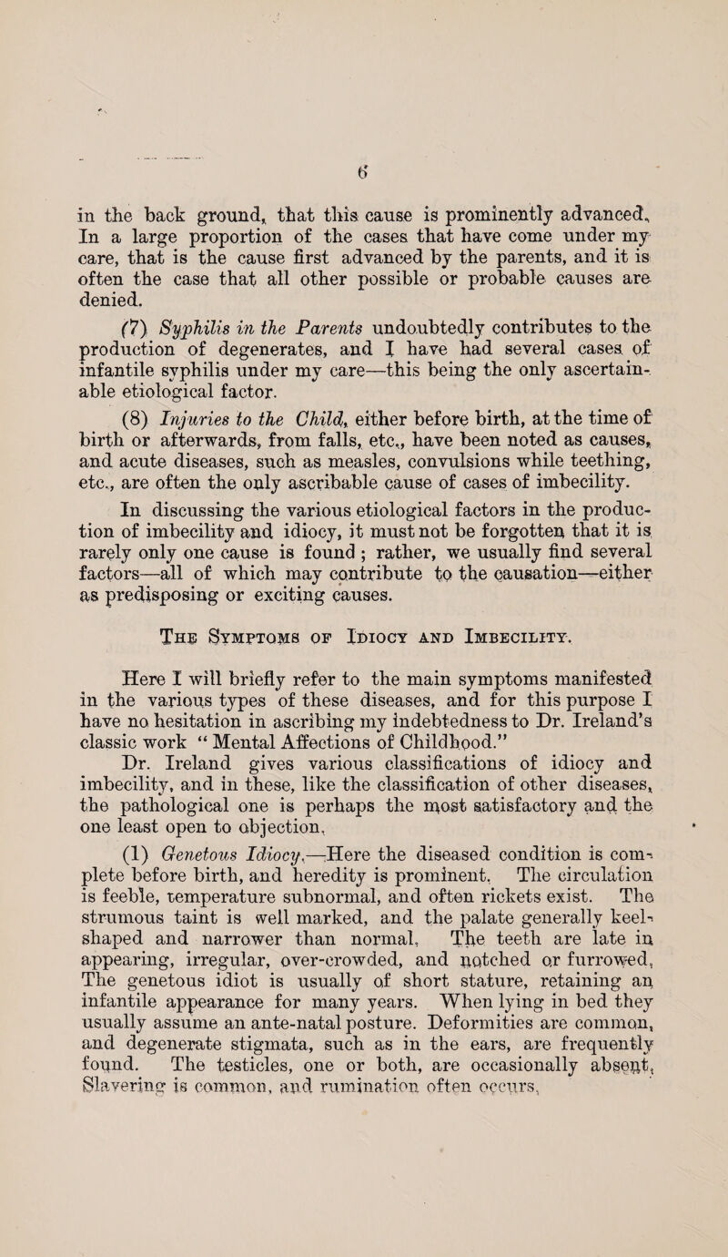 in the back ground* that this cause is prominently advanced., In a large proportion of the cases that have come under my care, that is the cause first advanced by the parents, and it is often the case that all other possible or probable causes are denied, (7) Syphilis in the Parents undoubtedly contributes to the production of degenerates, and I have had several cases of infantile syphilis under my care—this being the only ascertain¬ able etiological factor. (8) Injuries to the Child, either before birth, at the time of birth or afterwards, from falls, etc,, have been noted as causes* and acute diseases, such as measles, convulsions while teething, etc., are often the only ascribable cause of cases of imbecility. In discussing the various etiological factors in the produc¬ tion of imbecility and idiocy, it must not be forgotten that it is, rarely only one cause is found ; rather, we usually find several factors—all of which may contribute to the causation—either as predisposing or exciting causes. The Symptoms of Idiocy and Imbecility. Here I will briefly refer to the main symptoms manifested in the various types of these diseases, and for this purpose I have no hesitation in ascribing my indebtedness to Dr. Ireland’s classic work “ Mental Affections of Childhood.” Dr. Ireland gives various classifications of idiocy and imbecility, and in these, like the classification of other diseases, the pathological one is perhaps the most satisfactory and the one least open to objection, a) Genetous Idiocy,—Here the diseased condition is com-, plete before birth, and heredity is prominent, The circulation is feeble, temperature subnormal, and often rickets exist. The strumous taint is well marked, and the palate generally keeh shaped and narrower than normal, The teeth are late in appearing, irregular, over-crowded, and notched or furrowed, The genetous idiot is usually of short stature, retaining an infantile appearance for many years. When lying in bed they usually assume an ante-natal posture. Deformities are common, and degenerate stigmata, such as in the ears, are frequently found. The testicles, one or both, are occasionally absent, Slavering is common, and rumination often occurs,